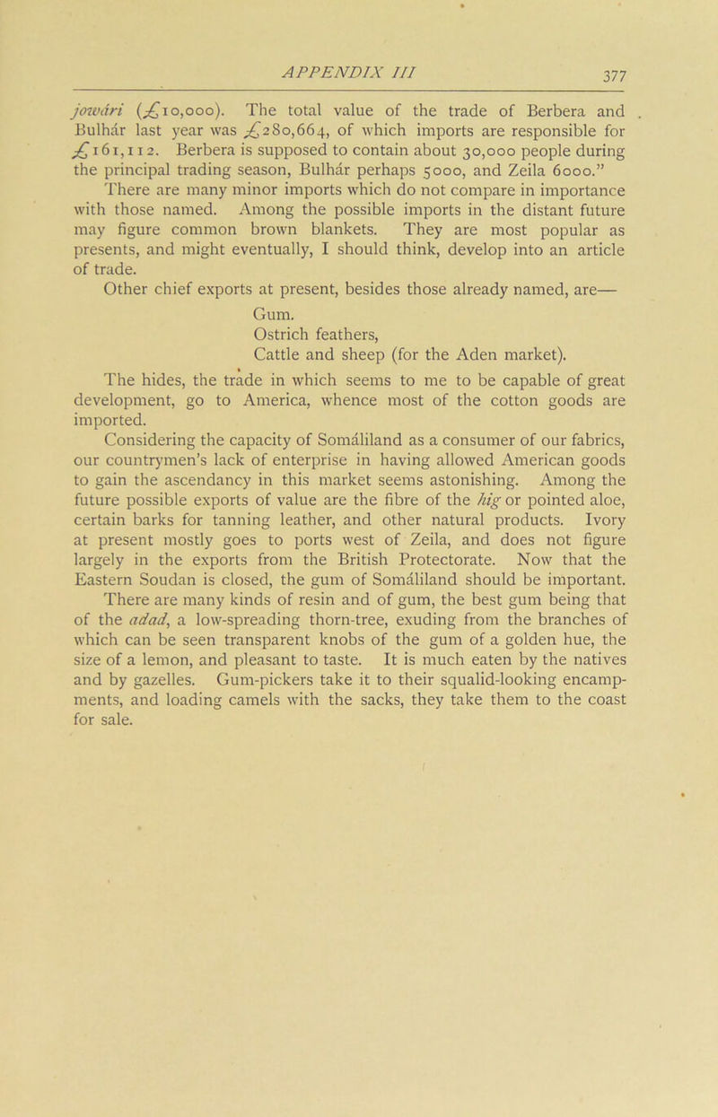 3 77 jowdri (^10,000). The total value of the trade of Berbera and Bulhar last year was ^280,664, of which imports are responsible for jQ 16 r, 112. Berbera is supposed to contain about 30,000 people during the principal trading season, Bulhar perhaps 5000, and Zeila 6000.” There are many minor imports which do not compare in importance with those named. Among the possible imports in the distant future may figure common brown blankets. They are most popular as presents, and might eventually, I should think, develop into an article of trade. Other chief exports at present, besides those already named, are— Gum. Ostrich feathers, Cattle and sheep (for the Aden market). % The hides, the trade in which seems to me to be capable of great development, go to America, whence most of the cotton goods are imported. Considering the capacity of Somaliland as a consumer of our fabrics, our countrymen’s lack of enterprise in having allowed American goods to gain the ascendancy in this market seems astonishing. Among the future possible exports of value are the fibre of the hig or pointed aloe, certain barks for tanning leather, and other natural products. Ivory at present mostly goes to ports west of Zeila, and does not figure largely in the exports from the British Protectorate. Now that the Eastern Soudan is closed, the gum of Somaliland should be important. There are many kinds of resin and of gum, the best gum being that of the adad, a low-spreading thorn-tree, exuding from the branches of which can be seen transparent knobs of the gum of a golden hue, the size of a lemon, and pleasant to taste. It is much eaten by the natives and by gazelles. Gum-pickers take it to their squalid-looking encamp- ments, and loading camels with the sacks, they take them to the coast for sale. 1