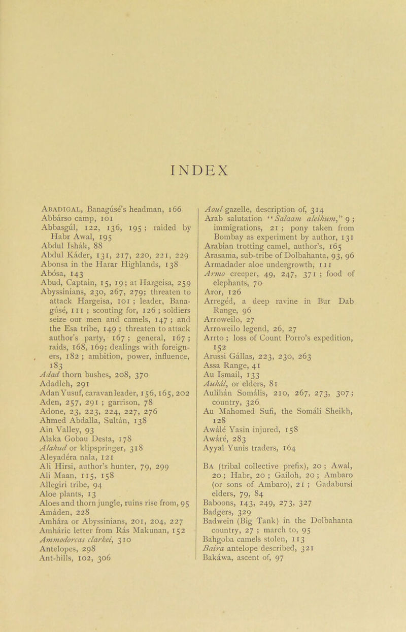 INDEX Abadigal, Banaguse’s headman, 166 Abbarso camp, ioi Abbasgul, 122, 136, 195 ; raided by Habr Awal, 195 Abdul Ishak, 88 Abdul Kader, 131, 217, 220, 221, 229 Abonsa in the Harar Highlands, 138 Abosa, 143 Abud, Captain, 15, 19; at Hargeisa, 259 Abyssinians, 230, 267, 279; threaten to attack Hargeisa, 101 ; leader, Bana- giise, in ; scouting for, 126 ; soldiers seize our men and camels, 147 ; and the Esa tribe, 149 ; threaten to attack author’s party, 167; general, 167; raids, 168, 169; dealings with foreign- ers, 182 ; ambition, power, influence, i§3 Adad thorn bushes, 208, 370 Adadleh, 291 Adan Yusuf, caravan leader, 156,165, 202 Aden, 257, 291 ; garrison, 78 Adone, 23, 223, 224, 227, 276 Ahmed Abdalla, Sultan, 138 Ain Valley, 93 Alaka Gobau Desta, 178 Alakud or klipspringer, 318 Aleyadera nala, 121 Ali Hirsi, author’s hunter, 79, 299 Ali Maan, 115, 158 Allegiri tribe, 94 Aloe plants, 13 Aloes and thorn jungle, ruins rise from, 95 Amaden, 228 Amhara or Abyssinians, 201, 204, 227 Amharic letter from Ras Makunan, 152 Ammodorcas clarkei, 310 Antelopes, 298 Ant-hills, 102, 306 Aoul gazelle, description of, 314 Arab salutation “ Salaam aleikum, 9 ; immigrations, 21 ; pony taken from Bombay as experiment by author, 131 Arabian trotting camel, author’s, 165 Arasama, sub-tribe of Dolbahanta, 93, 96 Armadader aloe undergrowth, 111 Armo creeper, 49, 247, 371 ; food of elephants, 70 Aror, 126 Arreged, a deep ravine in Bur Dab Range, 96 Arroweilo, 27 Arroweilo legend, 26, 27 Arrto ; loss of Count Porro’s expedition, 152 Arussi Gallas, 223, 230, 263 Assa Range, 41 Au Ismail, 133 AukAl, or elders, 81 Aulihan Somalis, 210, 267, 273, 307; country, 326 Au Mahomed Sufi, the Somali Sheikh, 128 A wale Yasin injured, 158 Aware, 283 Ayyal Yunis traders, 164 Ba (tribal collective prefix), 20 ; Awal, 20 ; Habr, 20 ; Gailoh, 20 ; Ambaro (or sons of Ambaro), 21 ; Gadabursi elders, 79, 84 Baboons, 143, 249, 273, 327 Badgers, 329 Badwein (Big Tank) in the Dolbahanta country, 27 ; march to, 95 Bahgoba camels stolen, 113 Baira antelope described, 321 Bakawa, ascent of, 97