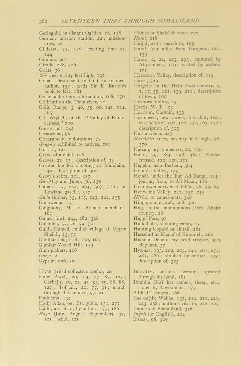 Gerlogubi, in distant Ogaden, 78, 138 German mission station, 22 ; mission- aries, 22 Gildessa, 75, 148; exciting time at, 144 Gilimiss, 261 Giraffe, 228, 326 Goats, 36 Gob trees eighty feet high, 127 Gobau Desta sent to Gildessa to meet author, 152; reads Sir R. Burton’s book to Ras, 181 Gojar under Gureis Mountain, 168, 170 Golbanti on the Tana river, 22 Golis Range, 3, 46, 55, 90, 241, 244, 365 Gol Wiyileh, or the “Valley of Rhino- ceroses,” 200 Goose shot, 142 Gosaweina, 96 Government explorations, 77 Graphic exhibited to natives, 201 Grasses, 124 Grave of a chief, 126 Graves, 21, 25 ; description of, 93 Greater koodoo shooting at Mandeira, 242 ; description of, 302 Grevy’s zebra, 204, 312 Gu (May and June), 36, 230 Guban, 55, 244, 294, 307, 316; or Lowland gazelle, 317 Guda. timber, 55, 115, 243, 244, 255 Gudaweina, 125 Guigniony, M., a French merchant, 181 Guinea-fowl, 244, 282, 328 Gulanleh, 55, 56, 59, 72 Guldu Hamed, mullah village at Upper Sheikh, 25, 91 Gumbur Dug Hill, 140, 164 Gumbur Wedel Hill, 133 Gum-pickers, 216 Gurgi, 2 Gypsum rock, 92 Habr (tribal collective prefix), 20 Habr Awal, 20, 24, 77, 87, 127 ; Gerhajis, 20, 21, 41, 53, 79, S6, SS, 127; Toljaala, 20, 77, 91; march through the country, 97, 211 Haddama, 134 Fladji Adan, our Esa guide, 151, 277 Hado, a visit to, by author, 173, 186 Haga (July, August, September), 37, 121 ; wind, 121 Haines or Shabeleh river, 222 Halal, 218 Haljfd, 211 ; march to, 199 Haraf, four miles from Iiargeisa, 121, 139 Harar, 2, 22, 223, 295 ; captured by Abyssinians, 119 ; visited by author, 177 Harasawa Valley, description of, 114 Hares, 329 Hargeisa in the Habr Awal country, 4, 7, 17, 55, 121, 139, 211 ; description of town, 100 Harrawa Valley, 25 Harris, W. B., 23 Harrison, Captain, 139 Hartebeest, new variety first shot, 100 ; vast herds of, 102, 122, 142, 163, 172 ; description of, 305 Harka-weina, 247, Hassddan trees, seventy feet high, 98, 37° Hassan, my gunbearer, 20, 156 Haud, 39, 284, 298, 367 ; Plateau crossed, 122, 129, 291 Hegebo, near Berbera, 364 Helmok Valley, 175 Hemal, under the Bur Ad Range, 115; journey from, to Ali Maan, 116 Hembeweina river at Jalelo, 56, 59, 69 Henweina Valley, 247, 252, 253 HIrios, or camel-mats, 346 Hippopotami, 228, 26S, 326 Hug, in the mountainous Jibril Abokr country, 26 Huguf Pass, 97 Hulkaboba, shooting camp, 45 Hunting leopard or chitah, 2S1 Hussein-bin-Khalaf of Karanleh, 260 Hussein Debeli, my head tracker, sees elephant, 57 Hyaenas, 193, 202, 203, 240, 261, 275, 281, 286; stabbed by author, 195; description of, 325 Ibrahim, author’s servant, speared through his hand, 1S1 Ibrahim Guri has camels, sheep, etc., stolen by Abyssinians, 173 “ Ideal ” camera, 166 Ime oiVthe Webbe, 137, 210, 211, 221, 223, 25S ; author's visit to, 222, 225 Imports of Somaliland, 376 Tigris (or English), 204 Insects, 9S, 329