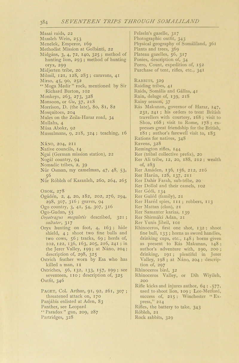 Masai raids, 22 Massleh Wein, 253 Menelek, Emperor, 169 Methodist Mission at Golbanti, 22 Midgans, 3, 4, 72, 140, 325 ; method of hunting lion, 293 ; method of hunting oryx, 299 Midjerten tribe, 20 Milmil, 121, 128, 283; caravans, 41 Mirso, 45, 90, 252 “ Moga Medir” rock, mentioned by Sir Richard Burton, 102 Monkeys, 263, 273, 328 Monsoon, or Gu, 37, 218 Morrison, D. (the late), 80, 81, 82 Mosquitoes, 204 Mules on the Zeila-Harar road, 34 Mullahs, 4 Musa Abokr, 92 Mussulmans, 9, 218, 324; teaching, 16 NAno, 204, 211 Native councils, 14 Ngai (German mission station), 22 Nogal country, 94 Nomadic tribes, 2, 39 Nur Osman, my camelman, 47, 48, 53, 56 Nur Robleh of Karanleh, 260, 264, 265 Obok, 278 Ogaden, 2, 4, 20, 182, 202, 276, 294, 298. 3°7> 316 5 graves, 94 Ogo countiy, 3, 41, 54, 307, 316 Ogo-Gudan, 55 Orfiotragus megalotis described, 321 ; saltator, 317 Oryx hunting on foot, 4, 163 ; hide shield, 4 ; shoot two fine bulls and two cows, 56 ; tracks, 69 ; herds of, 102, 122, 136, 163, 205, 216, 241 ; in the Jerer Valley, 199; at Nano, 204; description of, 298, 325 Ostrich feather worn by Esa who has killed a man, 11 Ostriches, 56, 132, 133, 157, 199; see seventeen, no; description of, 325 Outfit, 346 Paget, Col. Arthur, 91, 92, 261, 307 ; threatened attack on, 170 Panjabis enlisted at Aden, S3 Panther, see Leopard “Paradox” gun, 209, 287 Partridges, 328 Pelzeln’s gazelle, 317 Photographic outfit, 343 Physical geography of Somaliland, 361 Plants and trees, 369 Plateau gazelles, 56, 317 Ponies, description of, 34 Porro, Count, expedition of, 152 Purchase of tent, rifles, etc., 341 Rabbits, 329 Raiding tribes, 41 Raids, Somalis and Gallas, 41 Rain, deluge of, 139, 218 Rainy season, 37 Ras Makunan, governor of Harar, 147, 231, 241 ; his orders to treat British travellers with courtesy, 168; visit to Shoa, 168 ; visit to Rome, 178 ; ex- presses great friendship for the British, 181 ; authors farewell visit to, 183 Rations for natives, 348 Ravens, 328 Remington rifles, 144 Rer (tribal collective prefix), 20 Rer Ali tribe, 12, 20, 188, 212; wealth of, 283 Rer Amaden, 136, 156, 212, 216 Rer Harun, 128, 137, 211 Rer Dahir Farah, sub-tribe, 20 Rer Dollol and their camels, 102 Rer Gedi, 134 Rer Guled (family), 21 Rer Hared spies, ill ; robbers, 113 Rer Mattan (clan), 21 Rer Samanter karias, 139 Rer Shirmaki Adan, 21 Rer Yunis Jibril, 101 Rhinoceros, first one shot, 132 : shoot fine bull, 133 ; horns as sword handles, drinking cups, etc., 14S ; horns given as present to Ras Makunan, 148; author’s adventure with, 190, 200 ; drinking, 191 ; plentiful in Jerer Valley, 19S; at Nano, 204; descrip- tion of, 297 Rhinoceros bird, 32 Rhinoceros Valley, or Dih Wiyileli, 200 Rifle kicks and injures author, 64 ; .577, used to shoot lion, 109 ; Lee-Metford, success of, 215; Winchester “ Ex- press,” 214 Rifles, the battery to take, 343 Robleh, 21 Rock rabbits, 329