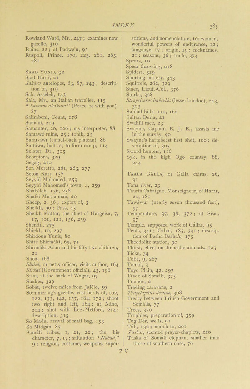 Rowland Ward, Mr., 247 ; examines new gazelle, 310 Ruins, 22 ; at Badwein, 95 Ruspoli, Prince, 170, 223, 261, 265, 281 Saad Yunis, 92 Said Harti, 21 Sakdro antelopes, 63, 87, 243 ; descrip- tion of, 319 Sala Asseleh, 143 Sala, Mr., an Italian traveller, 115 “Salaam aleikutn” (Peace be with you), 87 Salimbeni, Count, 178 Samani, 219 Samanter, 20, 126; my interpreter, 88 Samawe ruins, 25 ; tomb, 25 Sarar-awr (camel-back plateau), 86 Sattawa, halt at, to form camp, 114 Sclater, Dr., 305 Scorpions, 329 Segag, 210 Sen Morettu, 261, 263, 277 Seton Karr, 157 Seyyid Mahomed, 239 Seyyid Mahomed’s town, 4, 259 Shabeleh, 136, 258 Shafei Mussulman, 20 Sheep, 2, 36 ; export of, 3 Sheikh, 90 ; Pass, 45 Sheikh Mattar, the chief of Hargeisa, 7, 17, 101, 121, 156, 259 Shendil, 275 Shield, 10, 297 Shirdone Yunis, 80 Shire Shirmaki, 69, 71 Shirmaki Adan and his fifty-two children, 21 Shoa, 168 Skurn, or petty officer, visits author, 164 Sirkal (Government official), 43, 196 Sisai, at the back of Wagar, 97 Snakes, 329 Sobat, twelve miles from Jalelo, 59 Soemmering’s gazelle, vast herds of, 102, 122, 133, 142, 157, 164, 172; shoot two right and left, 164; at Nano, 204; shot with Lee-Metford, 214; description, 315 So Madu, arrival of mail bag, 153 So Midgan, 85 Somali tribes, 1, 21, 22 ; the, his character, 7, 17; salutation “ Nab ad, 9 ; religion, costume, weapons, super- stitions, and nomenclature, 10; women, wonderful powers of endurance, 12 ; language, 17 ; origin, 19 ; nicknames, 21 ; seasons, 36; trade, 374 Spears, 10 Spear-throwing, 218 Spiders, 329 Sporting battery, 343 Squirrels, 262, 329 Stace, Lieut.-Col., 376 Storks, 328 Strepsiceros imberbis (lesser koodoo), 243, 303 Subbul hills, ill, 162 Sultan Deria, 21 Swahili race, 23 Swayne, Captain E. J. E., assists me in the survey, 90 Swayne’s hartebeest first shot, 100; de- scription of, 305 Sword hunters, 116 Syk, in the high Ogo country, 88, 244 Taala GAlla, or Galla cairns, 26, 91 Tana river, 23 Taurin Cahaigne, Monseigneur, of Harar, 24, 181 Tawawur (nearly seven thousand feet), 97 Temperature, 37, 38, 372; at Sisai, 97 Temple, supposed work of Gallas, 95 Tents, 341 ; Cabul, 185, 341 ; descrip- tion of Basha-Basha’s, 175 Theodolite station, 90 Thirst, effect on domestic animals, 123 Ticks, 34 Tobe, 9, 287 Tomal, 3 Toyo Plain, 42, 297 Trade of Somali, 375 Traders, 2 Trading caravans, 2 Tragelaphus decula, 308 Treaty between British Government and Somalis, 77 Trees, 370 Trophies, preparation of, 359 Tug Der, wells, 91 Tiili, 132 ; march to, 201 Tusbas, scented prayer-chaplets, 220 Tusks of Somali elephant smaller than those of southern ones, 76