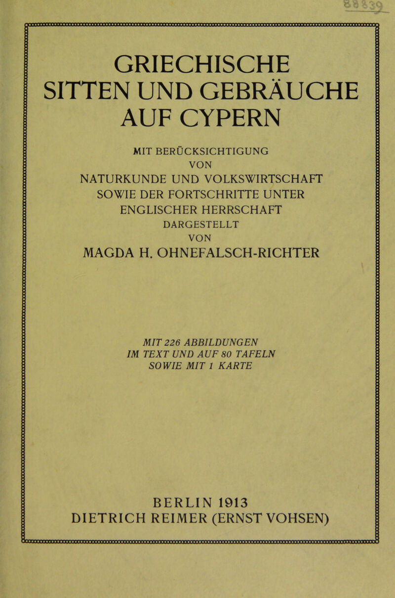 jimmr GRIECHISCHE SITTEN UND GEBRÄUCHE AUF CYPERN MIT BERÜCKSICHTIGUNG VON NATURKUNDE UND VOLKSWIRTSCHAFT SOWIE DER FORTSCHRITTE UNTER ENGLISCHER HERRSCHAFT DARGESTELLT VON MAGDA H. OHNEFALSCH-RICHTER MIT 226 ABBILDUNGEN IM TEXT UND AUF 80 TAFELN SOWIE MIT 1 KARTE BERLIN 1913 DIETRICH REIMER (ERNST VOHSEN) L-