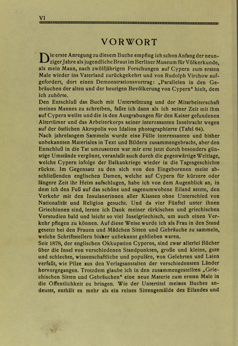 VORWORT Die erste Anregung zu diesem Buche empfing ich schon Anfang der neun- zigerjahre als jugendliche Braut im BerlinerMuseum für Völkerkunde, als mein Mann, nach zwölfjährigen Forschungen auf Cypern zum ersten Male wieder ins Vaterland zurückgekehrt und von Rudolph Virchow auf- gefordert, dort einen Demonstrationsvortrag: „Parallelen in den Ge- bräuchen der alten und der heutigen Bevölkerung von Cypern“ hielt, dem ich zuhörte. Den Entschluß das Buch mit Unterstützung und der Mitarbeiterschaft meines Mannes zu schreiben, faßte ich dann als ich seiner Zeit mit ihm auf Cypern weilte und die in den Ausgrabungen für den Kaiser gefundenen Altertümer und das Arbeiterkorps seiner interessanten Inseltracht wegen auf der östlichen Akropolis von Idalion photographierte (Tafel 64). Nach jahrelangem Sammeln wurde eine Fülle interessanten und bisher unbekannten Materiales in Text und Bildern zusammengebracht, aberden Entschluß in die Tat umzusetzen war mir erst jetzt durch besonders gün- stige Umstände vergönnt, veranlaßt auch durch die gegenwärtige Weltlage, welche Cypern infolge der Balkankriege wieder in die Tagesgeschichte rückte. Im Gegensatz zu den sich von den Eingeborenen meist ab- schließenden englischen Damen, welche auf Cypern für kürzere oder längere Zeit ihr Heim aufschlugen, habe ich von dem Augenblick an, in dem ich den Fuß auf das schöne und sagenumwobene Eiland setzte, den Verkehr mit den Insulanerinnen aller Klassen ohne Unterschied von Nationalität und Religion gesucht. Und da vier Fünftel unter ihnen Griechinnen sind, lernte ich Dank meiner türkischen und griechischen Vorstudien bald und leicht so viel Inselgriechisch, um auch einen Ver- kehr pflegen zu können. Auf diese Weise wurde ich als Frau in den Stand gesetzt bei den Frauen und Mädchen Sitten und Gebräuche zu sammeln, welche Schriftstellern bisher unbekannt geblieben waren. Seit 1878, der englischen Okkupation Cyperns, sind zwar allerlei Bücher über die Insel von verschiedenen Standpunkten, große und kleine, gute und schlechte, wissenschaftliche und populäre, von Gelehrten und Laien verfaßt, wie Pilze aus den Verlagsanstalten der verschiedensten Länder hervorgegangen. Trotzdem glaube ich in den zusammengesiellten „Grie- chischen Sitten und Gebräuchen“ eine neue Materie zum ersten Male in die Öffentlichkeit zu bringen. Wie der Untertitel meines Buches an- deutet, enthält es mehr als ein reines Sittengemälde des Eilandes und
