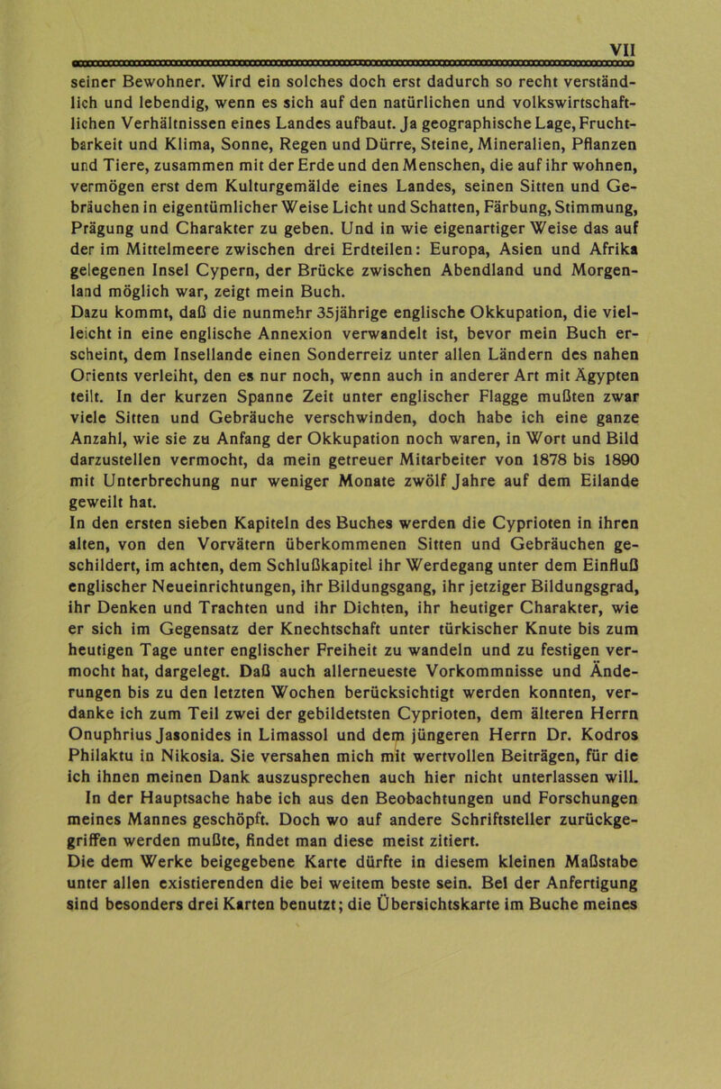 seiner Bewohner. Wird ein solches doch erst dadurch so recht verständ- lich und lebendig, wenn es sich auf den natürlichen und volkswirtschaft- lichen Verhältnissen eines Landes aufbaut. Ja geographische Lage, Frucht- barkeit und Klima, Sonne, Regen und Dürre, Steine, Mineralien, Pflanzen und Tiere, zusammen mit der Erde und den Menschen, die auf ihr wohnen, vermögen erst dem Kulturgemälde eines Landes, seinen Sitten und Ge- bräuchen in eigentümlicher Weise Licht und Schatten, Färbung, Stimmung, Prägung und Charakter zu geben. Und in wie eigenartigerweise das auf der im Mittelmeere zwischen drei Erdteilen: Europa, Asien und Afrika gelegenen Insel Cypern, der Brücke zwischen Abendland und Morgen- land möglich war, zeigt mein Buch. Dazu kommt, daß die nunmehr 35jährige englische Okkupation, die viel- leicht in eine englische Annexion verwandelt ist, bevor mein Buch er- scheint, dem Insellande einen Sonderreiz unter allen Ländern des nahen Orients verleiht, den es nur noch, wenn auch in anderer Art mit Ägypten teilt. In der kurzen Spanne Zeit unter englischer Flagge mußten zwar viele Sitten und Gebräuche verschwinden, doch habe ich eine ganze Anzahl, wie sie zu Anfang der Okkupation noch waren, in Wort und Bild darzustellen vermocht, da mein getreuer Mitarbeiter von 1878 bis 1890 mit Unterbrechung nur weniger Monate zwölf Jahre auf dem Eilande geweilt hat. In den ersten sieben Kapiteln des Buches werden die Cyprioten in ihren alten, von den Vorvätern überkommenen Sitten und Gebräuchen ge- schildert, im achten, dem Schlußkapitel ihr Werdegang unter dem Einfluß englischer Neueinrichtungen, ihr Bildungsgang, ihr jetziger Bildungsgrad, ihr Denken und Trachten und ihr Dichten, ihr heutiger Charakter, wie er sich im Gegensatz der Knechtschaft unter türkischer Knute bis zum heutigen Tage unter englischer Freiheit zu wandeln und zu festigen ver- mocht hat, dargelegt. Daß auch allerneueste Vorkommnisse und Ände- rungen bis zu den letzten Wochen berücksichtigt werden konnten, ver- danke ich zum Teil zwei der gebildetsten Cyprioten, dem älteren Herrn Onuphrius Jasonides in Limassol und dem jüngeren Herrn Dr. Kodros Philaktu in Nikosia. Sie versahen mich mit wertvollen Beiträgen, für die ich ihnen meinen Dank auszusprechen auch hier nicht unterlassen will. In der Hauptsache habe ich aus den Beobachtungen und Forschungen meines Mannes geschöpft. Doch wo auf andere Schriftsteller zurückge- griffen werden mußte, findet man diese meist zitiert. Die dem Werke beigegebene Karte dürfte in diesem kleinen Maßstabe unter allen existierenden die bei weitem beste sein. Bel der Anfertigung sind besonders drei Karten benutzt; die Übersichtskarte im Buche meines