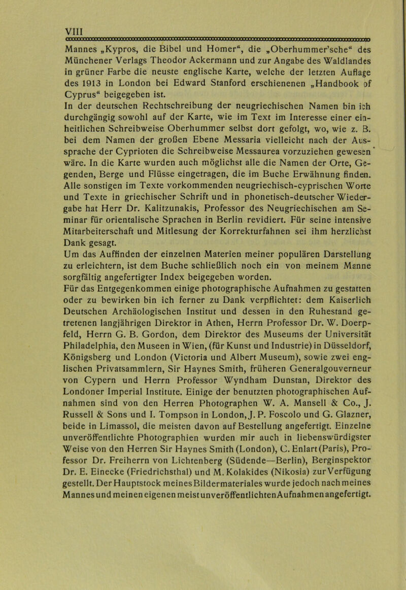 Mannes „Kypros, die Bibel und Homer“, die „Oberhummer’sche“ des Münchener Verlags Theodor Ackermann und zur Angabe des Waldlandes in grüner Farbe die neuste englische Karte, welche der letzten Auflage des 1913 in London bei Edward Stanford erschienenen „Handbook of Cyprus“ beigegeben ist. In der deutschen Rechtschreibung der neugriechischen Namen bin ich durchgängig sowohl auf der Karte, wie im Text im Interesse einer ein- heitlichen Schreibweise Oberhummer selbst dort gefolgt, wo, wie z. B. bei dem Namen der großen Ebene Messaria vielleicht nach der Aus- sprache der Cyprioten die Schreibweise Messaurea vorzuziehen gewesen* wäre. In die Karte wurden auch möglichst alle die Namen der Orte, Ge- genden, Berge und Flüsse eingetragen, die im Buche Erwähnung finden. Alle sonstigen im Texte vorkommenden neugriechisch-cyprischen Worte und Texte in griechischer Schrift und in phonetisch-deutscher Wieder- gabe hat Herr Dr. Kalitzunakis, Professor des Neugriechischen am Se- minar für orientalische Sprachen in Berlin revidiert. Für seine intensive Mitarbeiterschaft und Mitlesung der Korrekturfahnen sei ihm herzlichst Dank gesagt. Um das Aufflnden der einzelnen Materien meiner populären Darstellung zu erleichtern, ist dem Buche schließlich noch ein von meinem Manne sorgfältig angefertigter Index beigegeben worden. Für das Entgegenkommen einige photographische Aufnahmen zu gestatten oder zu bewirken bin ich ferner zu Dank verpflichtet: dem Kaiserlich Deutschen Archäologischen Institut und dessen in den Ruhestand ge- tretenen langjährigen Direktor in Athen, Herrn Professor Dr. W. Doerp- feld, Herrn G. B. Gordon, dem Direktor des Museums der Universität Philadelphia, den Museen in Wien, (für Kunst und Industrie) in Düsseldorf, Königsberg und London (Victoria und Albert Museum), sowie zwei eng- lischen Privatsammlern, Sir Haynes Smith, früheren Generalgouverneur von Cypern und Herrn Professor Wyndham Dunstan, Direktor des Londoner Imperial Institute. Einige der benutzten photographischen Auf- nahmen sind von den Herren Photographen W. A. Mansell & Co., J. Russell & Sons und I. Tompson in London, J.P. Foscolo und G. Glazner, beide in Limassol, die meisten davon auf Bestellung angefertigt. Einzelne unveröffentlichte Photographien wurden mir auch in liebenswürdigster Weise von den Herren Sir Haynes Smith (London), C. Enlart (Paris), Pro- fessor Dr. Freiherrn von Lichtenberg (Südende—Berlin), Berginspektor Dr. E. Einecke (Friedrichsthal) und M.Kolakides (Nikosia) zur Verfügung gestellt. Der Hauptstock meines Bildermateriales wurde jedoch nach meines Mannes und meinen eigenen meist unveröfFentlichtenAufnahmen angefertigt.