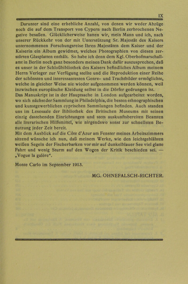 Darunter sind eine erhebliche Anzahl, von denen wir weder Abzüge noch die auf dem Transport von Cypern nach Berlin zerbrochenen Ne- gative besaßen. Glücklicherweise hatten wir, mein Mann und ich, nach unserer Rückkehr von der mit Unterstützung Sr. Majestät des Kaisers unternommenen Forschungsreise Ihren Majestäten dem Kaiser und der Kaiserin ein Album gewidmet, welches Photographien von diesen zer- störten Glasplatten enthält. So habe ich denn dem Kgl. Oberhofmarschall- amt in Berlin noch ganz besonders meinen Dank dafür auszusprechen, daß es unser in der Schloßbibliothek des Kaisers befindliches Album meinem Herrn Verleger zur Verfügung stellte und die Reproduktion einer Reihe der schönsten und interessantesten Genre- und Trachtbilder ermöglichte, welche in gleicher Weise nie wieder aufgenommen werden können, weil inzwischen europäische Kleidung selbst in die Dörfer gedrungen ist. Das Manuskript ist in der Hauptsache in London aufgearbeitet worden, wo sich nächst der Sammlung in Philadelphia, die besten ethnographischen und kunstgewerblichen cyprischen Sammlungen befinden. Auch standen uns im Lesesaale der Bibliothek des Britischen Museums mit seinen einzig dastehenden Einrichtungen und stets auskunftsbereiten Beamten alle literarischen Hilfsmittel, wie nirgendswo sonst zur schnellsten Be- nutzung jeder Zeit bereit. Mit dem Ausblick auf die Cöte d’Azur am Fenster meines Arbeitszimmers sitzend wünsche ich nun, daß meinem Werke, wie den leichtgeblähten weißen Segeln der Fischerbarken vor mir auf dunkelblauer See viel glatte Fahrt und wenig Sturm auf den Wogen der Kritik beschieden sei. — „Vogue la galere“. Monte Carlo im September 1913. MG. OHNEFALSCH-RICHTER.