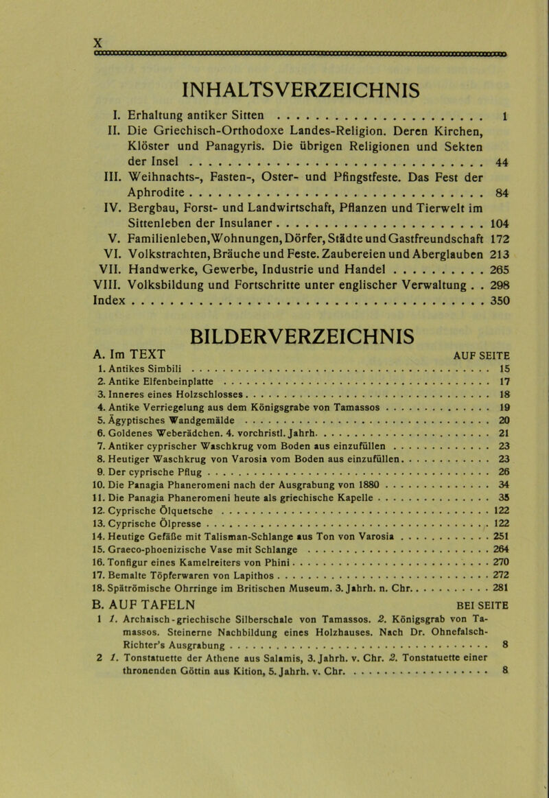 INHALTSVERZEICHNIS I. Erhaltung antiker Sitten 1 II. Die Griechisch-Orthodoxe Landes-Religion. Deren Kirchen, Klöster und Panagyris. Die übrigen Religionen und Sekten der Insel 44 III. Weihnachts-, Fasten-, Oster- und Pfingstfeste. Das Fest der Aphrodite 84 IV. Bergbau, Forst- und Landwirtschaft, Pflanzen und Tierwelt im Sittenleben der Insulaner 104 V. Familienleben,Wohnungen, Dörfer, Städte und Gastfreundschaft 172 VI. Volkstrachten, Bräuche und Feste. Zaubereien und Aberglauben 213 VII. Handwerke, Gewerbe, Industrie und Handel 265 VIII. Volksbildung und Fortschritte unter englischer Verwaltung . . 298 Index 350 BILDERVERZEICHNIS A. Im TEXT AUF SEITE 1. Antikes Simbili 15 2. Antike Elfenbeinplatte 17 3. Inneres eines Holzschlosses 18 4. Antike Verriegelung aus dem Königsgrabe von Tamassos 19 5. Ägyptisches Wandgemälde 20 6. Goldenes Weberädchen. 4. vorchristl. Jahrh 21 7. Antiker cyprischer Waschkrug vom Boden aus einzufüllen 23 8. Heutiger Waschkrug von Varosia vom Boden aus einzufüllen 23 9. Der cyprische Pflug 26 10. Die Panagia Phaneromeni nach der Ausgrabung von 1880 34 11. Die Panagia Phaneromeni heute als griechische Kapelle 35 12. Cyprische ölquetsche 122 13. Cyprische Ölpresse 122 14. Heutige Gefäße mit Talisman-Schlange aus Ton von Varosia 251 15. Graeco-phoenizische Vase mit Schlange 264 16. Tonfigur eines Kamelreiters von Phini 270 17. Bemalte Töpferwaren von Lapithos 272 18. Spätrömische Ohrringe im Britischen Museum. 3. Jahrh. n. Chr 281 B. AUF TAFELN BEISEITE 1 1. Archaisch-griechische Silberschale von Tamassos. 2. Königsgrab von Ta- massos. Steinerne Nachbildung eines Holzhauses. Nach Dr. Ohnefalsch- Richter’s Ausgrabung 8 2 1. Tonstatuette der Athene aus Salamis, 3. Jahrh. v. Chr. 2. Tonstatuette einer thronenden Göttin aus Kition, 5. Jahrh. v. Chr 8