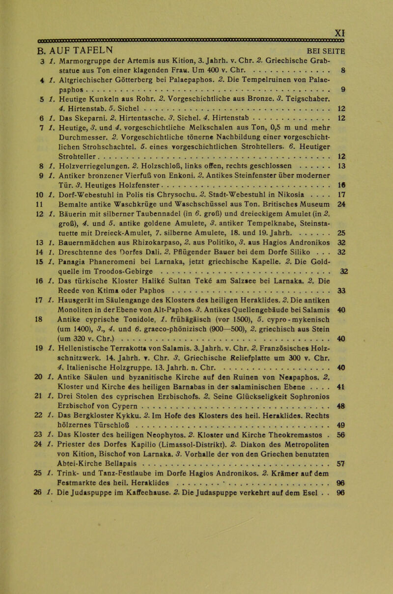 B. AUF TAFELN BEI SEITE 3 1. Marmorgruppe der Artemis aus Kition, 3. Jahrh. v. Chr. 2. Griechische Grab- statue aus Ton einer klagenden Frau. Um 400 v. Chr 8 4 1. Altgriechischer Götterberg bei Palaepaphos. 2. Die Tempelruinen von Palae- paphos 9 5 1. Heutige Kunkeln aus Rohr. 2. Vorgeschichtliche aus Bronze. 3. Teigschaber. 4. Hirtenstab. 5. Sichel 12 6 1. Das Skeparni. 2. Hirtentasche. 3. Sichel. 4. Hirtenstab 12 7 1. Heutige, 3. und 4. vorgeschichtliche Melkschalen aus Ton, 0,5 m und mehr Durchmesser. 2. Vorgeschichtliche tönerne Nachbildung einer vorgeschicht- lichen Strohschachtel. 5. eines vorgeschichtlichen Strohtellers. 6. Heutiger Strohteller 12 8 1. Holzverriegelungen. 2. Holzschloß, links oflFen, rechts geschlossen 13 9 1. Antiker bronzener Vierfuß von Enkoni. 2. Antikes Steinfenster über moderner Tür. 3. Heutiges Holzfenster 16 10 1. Dorf-Webestuhl in Polis tis Chrysochu. 2. Stadt-Webestuhl in Nikosia .... 17 11 Bemalte antike Waschkrüge und Waschschüssel aus Ton. Britisches Museum 24 12 1. Bäuerin mit silberner Taubennadel (in 6. groß) und dreieckigem Amulet (in .2. groß), 4. und 5. antike goldene Amulete, 3. antiker Tempelknabe, Steinsta- tuette mit Dreieck-Amulet, 7. silberne Amulete, 18. und 19. Jahrh 25 13 /. Bauernmädchen aus Rhizokarpaso, 2. aus Politiko, 3. aus Hagios Andronikos 32 14 /. Dreschtenne des Dorfes Dali. 2. Pflügender Bauer bei dem Dorfe Siliko ... 32 15 1. Panagia Phaneromeni bei Larnaka, jetzt griechische Kapelle. 2. Die Geld- quelle im Troodos-Gebirge 32 16 1. Das türkische Kloster Halikö Sultan Tekö am Salzsee bei Larnaka. 2. Die Reede von Ktima oder Paphos 33 17 1. Hausgerät im Säulengange des Klosters des heiligen Heraklides. 2. Die antiken Monoliten in der Ebene von Alt-Paphos. 3. Antikes Quellengebäude bei Salamis 40 18 Antike cyprische Tonidole, 1. frühägäisch (vor 1500), 5. cypro-mykenisch (um 1400), 3., 4. und 6. graeco-phönizisch (900—500), 2. griechisch aus Stein (um 320 V. Chr.) 40 19 1. Hellenistische Terrakotta von Salamis. 3. Jahrh. v. Chr. 2. Französisches Holz- scbnitzwerk. 14. Jahrh. v. Chr. 3. Griechische Reliefplatte um 300 v. Chr. 4. Italienische Holzgruppe. 13. Jahrh. n. Chr 40 20 1. Antike Säulen und byzanitische Kirche auf den Ruinen von Neapaphos. 2. Kloster und Kirche des heiligen Barnabas in der salaminischen Ebene .... 41 21 1. Drei Stolen des cyprischen Erzbischofs. 2. Seine Glückseligkeit Sophronios Erzbischof von Cypern 48 22 1. Das Bergkloster Kykku. 2. Im Hofe des Klosters des heil. Heraklides. Rechts hölzernes Türschloß 49 23 1. Das Kloster des heiligen Neophytos. 2. Kloster und Kirche Theokremastos . 56 24 1. Priester des Dorfes Kapilio (Limassol-Distrikt). 2. Diakon des Metropoliten von Kition, Bischof von Larnaka. 3. Vorhalle der von den Griechen benutzten Abtei-Kirche Bellapais 57 25 1. Trink- und Tanz-Festlaube im Dorfe Hagios Andronikos. 2. Krämer auf dem Festmarkte des heil. Heraklides 96 26 1. Die Judaspuppe im Kaffeehause. 2. Die Judaspuppe verkehrt auf dem Esel . . 96