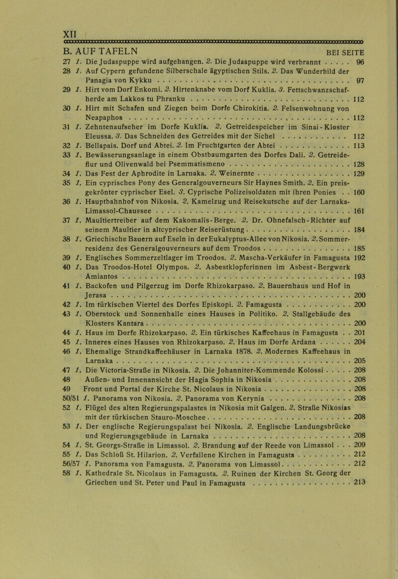 B. AUF TAFELN BEISEITE 27 1. Die Judaspuppe wird aufgehangen. 2. Die Judaspuppe wird verbrannt 96 28 1. Auf Cypern gefundene Silberschale ägyptischen Stils. 2. Das Wunderbild der Panagia von Kykku 97 29 1. Hirt vom Dorf Enkomi. 2. Hirtenknabe vom Dorf Kuklia. 8. Fettschwanzschaf- herde am Lakkos tu Phranku 112 30 1. Hirt mit Schafen und Ziegen beim Dorfe Chirokitia. 2. Felsenwohnung von Neapaphos 112 31 1. Zehntenaufseher im Dorfe Kuklia. 2. Getreidespeicher im Sinai - Kloster Eleussa. 3. Das Schneiden des Getreides mit der Sichel 112 32 1. Bellapais. Dorf und Abtei. 2. Im Fruchtgarten der Abtei 113 33 1. Bewässerungsanlage in einem Obstbaumgarten des Dorfes Dali. 2. Getreide- flur und Olivenwald bei Psemmatismeno 128 34 1. Das Fest der Aphrodite in Larnaka. 2. Weinernte 129 35 1. Ein cyprisches Pony des Generalgouverneurs Sir Haynes Smith. 2. Ein preis- gekrönter cyprischer Esel. 3. Cyprische Polizeisoldaten mit ihren Ponies . . 160 36 1. Hauptbahnhof von Nikosia. 2. Kamelzug und Reisekutsche auf der Larnaka- Limassol-Chaussee 161 37 1. Maultiertreiber auf dem Kakomalis-Berge. 2. Dr. Ohnefalsch - Richter auf seinem Maultier in altcyprischer Reiserüstung 184 38 1. Griechische Bauern auf Eseln in derEukalyptus-Allee von Nikosia. .2. Sommer- residenz des Generalgouverneurs auf dem Troodos 185 39 1. Englisches Sommerzeltlager im Troodos. 2. Mascha-Verkäufer in Famagusta 192 40 1. Das Troodos-Hotel Olympus. 2. Asbestklopferinnen im Asbest-Bergwerk Amiantos 193 41 1. Backofen und Pilgerzug im Dorfe Rhizokarpaso. 2. Bauernhaus und Hof in Jerasa 200 42 1. Im türkischen Viertel des Dorfes Episkopi. 2. Famagusta 200 43 1. Oberstock und Sonnenhalle eines Hauses in Politiko. 2. Stallgebäude des Klosters Kantara 200 44 1. Haus im Dorfe Rhizokarpaso. 2. Ein türkisches Kaffeehaus in Famagusta . . 201 45 1. Inneres eines Hauses von Rhizokarpaso. 2. Haus im Dorfe Ardana 204 46 1. Ehemalige Strandkaffeehäuser in Larnaka 1878. 2. Modernes Kaffeehaus in Larnaka 205 47 1. Die Victoria-Straße in Nikosia. 2. Die Johanniter-Kommende Kolossi 208 48 Außen- und Innenansicht der Hagia Sophia in Nikosia 208 49 Front und Portal der Kirche St. Nicolaus in Nikosia 208 50/51 1. Panorama von Nikosia. 2. Panorama von Kerynia 208 52 1. Flügel des alten Regierungspalastes in Nikosia mit Galgen. 2. Straße Nikosias mit der türkischen Stauro-Moschee 208 53 1. Der englische Regierungspalast bei Nikosia. 2. Englische Landungsbrücke und Regierungsgebäude in Larnaka 208 54 1. St. Georgs-Straße in Limassol. 2. Brandung auf der Reede von Limassol . . . 209 55 1. Das Schloß St. Hilarion. 2. Verfallene Kirchen in Famagusta 212 56/57 1. Panorama von Famagusta. 2. Panorama von Limassol 212 58 1. Kathedrale St. Nicolaus in Famagusta. 2. Ruinen der Kirchen St. Georg der Griechen und St. Peter und Paul in Famagusta 213