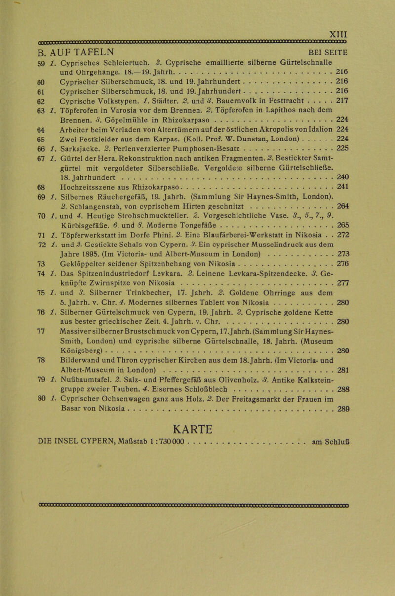 ««»««I rrrmmtKmmnr rrrimvrTmmrmTTtimxtim^TxmTOTtmxxxTOmTXXTmymraMax) B. AUF TAFELN BEI SEITE 59 1. Cyprisches Schleiertuch. 2. Cyprische emaillierte silberne Gürtelschnalle und Ohrgehänge. 18.—19. Jahrh 216 60 Cyprischer Silberschmuck, 18. und 19. Jahrhundert 216 61 Cyprischer Silberschmuck, 18. und 19. Jahrhundert 216 62 Cyprische Volkstypen. 1. Städter. 2. und 3. Bauernvolk in Festtracht 217 63 1. Töpferofen in Varosia vor dem Brennen. 2. Töpferofen in Lapithos nach dem Brennen. 3. Göpelmühle in Rhizokarpaso 224 64 Arbeiter beim Verladen vonAltertümern auf der östlichen Akropolis von Idalion 224 65 Zwei Festkleider aus dem Karpas. (Koll. Prof. W. Dunstan, London) 224 66 1. Sarkajacke. 2. Perlenverzierter Pumphosen-Besatz 225 67 1. Gürtel der Hera. Rekonstruktion nach antiken Fragmenten. 2. Bestickter Samt- gürtel mit vergoldeter Silberschließe. Vergoldete silberne Gürtelschließe. 18. Jahrhundert 240 68 Hochzeitsszene aus Rhizokarpaso 241 69 1. Silbernes Räuchergefäß, 19. Jahrh. (Sammlung Sir Haynes-Smith, London). 2. Schlangenstab, von cyprischem Hirten geschnitzt 264 70 1. und 4. Heutige Strohschmuckteller. 2. Vorgeschichtliche Vase. <?., 5., 7., 9. Kürbisgefäße. 6. und 8. Moderne Tongefäße 265 71 1. Töpferwerkstatt im Dorfe Phini. 2. Eine Blaufarberei-Werkstatt in Nikosia . . 272 72 1. und 2. Gestickte Schals von Cypern. 3. Ein cyprischer Musselindruck aus dem Jahre 1895. (Im Victoria- und Albert-Museum in London) 273 73 Geklöppelter seidener Spitzenbehang von Nikosia 276 74 1. Das Spitzenindustriedorf Levkara. 2. Leinene Levkara-Spitzendecke. 3. Ge- knüpfte Zwirnspitze von Nikosia 277 75 1. und 3. Silberner Trinkbecher, 17. Jahrh. 2. Goldene Ohrringe aus dem 5. Jahrh. v. Chr. 4. Modernes silbernes Tablett von Nikosia 280 76 1. Silberner Gürtelschmuck von Cypern, 19. Jahrh. 2. Cyprische goldene Kette aus bester griechischer Zeit. 4. Jahrh. v. Chr 280 77 Massiver silberner Brustschmuck von Cypern, 17.Jahrh.(SammlungSirHaynes- Smith, London) und cyprische silberne Gürtelschnalle, 18. Jahrh. (Museum Königsberg) 280 78 Bilderwand und Thron cyprischer Kirchen aus dem 18. Jahrh. (Im Victoria- und Albert-Museum in London) 281 79 1. Nußbaumtafel. 2. Salz- und PfeffergeKß aus Olivenholz. 3. Antike Kalkstein- gruppe zweier Tauben. 4. Eisernes Schloßblech 288 80 1. Cyprischer Ochsenwagen ganz aus Holz. 2. Der Freitagsmarkt der Frauen im Basar von Nikosia 289 KARTE DIE INSEL CYPERN, Maßstab 1 :730000 am Schluß
