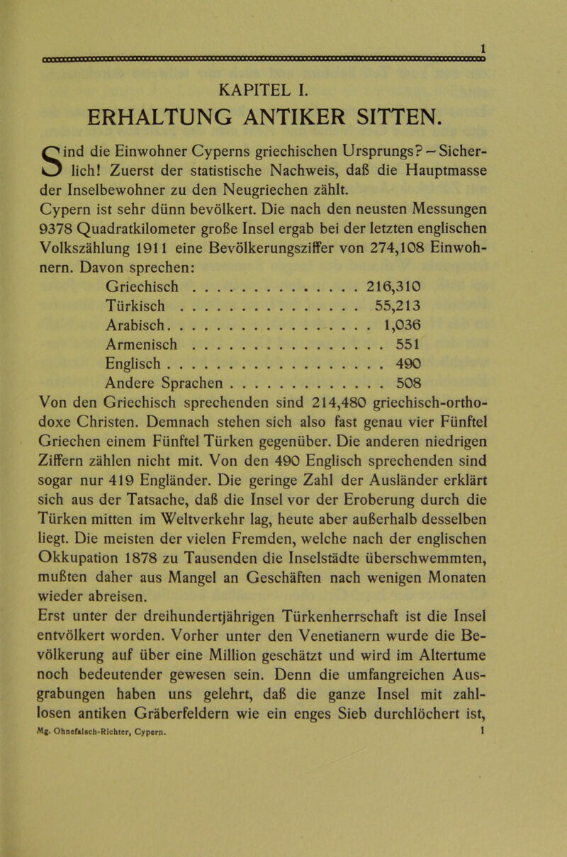 ERHALTUNG ANTIKER SITTEN. 1 Sind die Einwohner Cyperns griechischen Ursprungs? —Sicher- lich! Zuerst der statistische Nachweis, daß die Hauptmasse der Inselbewohner zu den Neugriechen zählt. Cypern ist sehr dünn bevölkert. Die nach den neusten Messungen 9378 Quadratkilometer große Insel ergab bei der letzten englischen Volkszählung 1911 eine Bevölkerungsziffer von 274,108 Einwoh- nern. Davon sprechen: Griechisch 216,310 Türkisch 55,213 Arabisch 1,036 Armenisch 551 Englisch 490 Andere Sprachen 508 Von den Griechisch sprechenden sind 214,480 griechisch-ortho- doxe Christen. Demnach stehen sich also fast genau vier Fünftel Griechen einem Fünftel Türken gegenüber. Die anderen niedrigen Ziffern zählen nicht mit. Von den 490 Englisch sprechenden sind sogar nur 419 Engländer. Die geringe Zahl der Ausländer erklärt sich aus der Tatsache, daß die Insel vor der Eroberung durch die Türken mitten im Weltverkehr lag, heute aber außerhalb desselben liegt. Die meisten der vielen Fremden, welche nach der englischen Okkupation 1878 zu Tausenden die Inselstädte überschwemmten, mußten daher aus Mangel an Geschäften nach wenigen Monaten wieder abreisen. Erst unter der dreihundertjährigen Türkenherrschaft ist die Insel entvölkert worden. Vorher unter den Venetianern wurde die Be- völkerung auf über eine Million geschätzt und wird im Altertume noch bedeutender gewesen sein. Denn die umfangreichen Aus- grabungen haben uns gelehrt, daß die ganze Insel mit zahl- losen antiken Gräberfeldern wie ein enges Sieb durchlöchert ist, Mj. Ohnefalscb-Rlchter, Cypern. 1