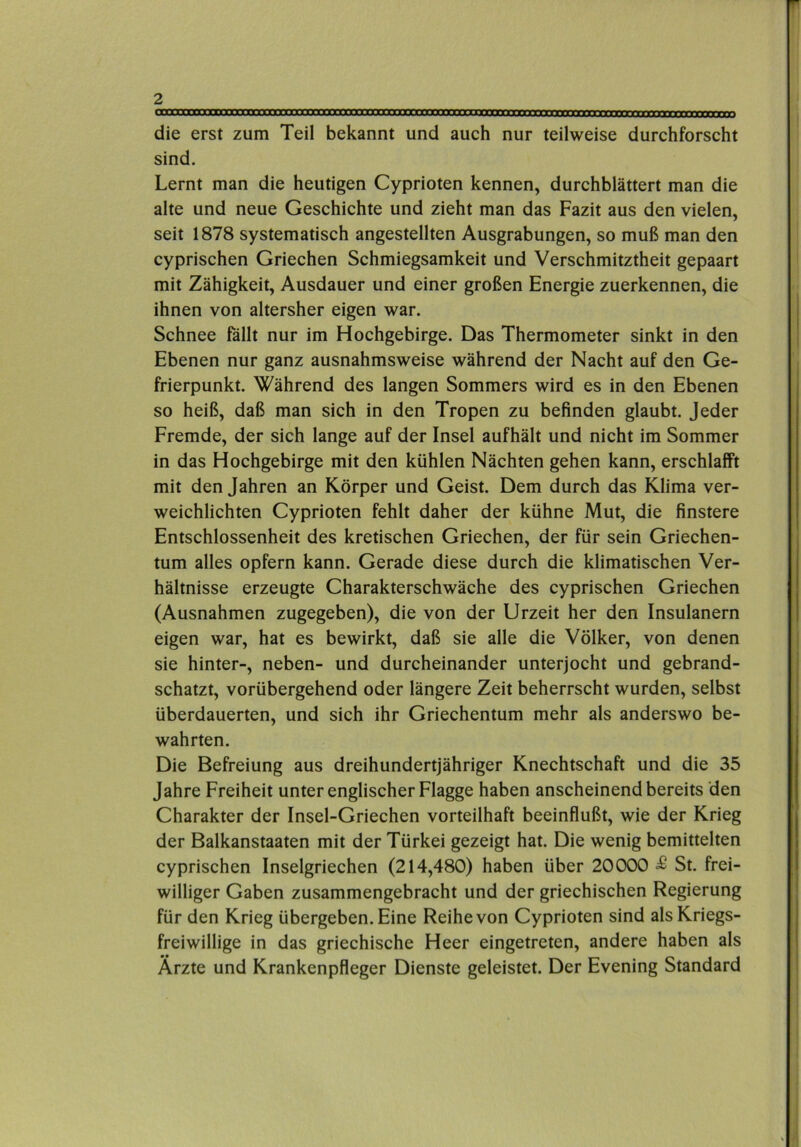 die erst zum Teil bekannt und auch nur teilweise durchforscht sind. Lernt man die heutigen Cyprioten kennen, durchblättert man die alte und neue Geschichte und zieht man das Fazit aus den vielen, seit 1878 systematisch angestellten Ausgrabungen, so muß man den cyprischen Griechen Schmiegsamkeit und Verschmitztheit gepaart mit Zähigkeit, Ausdauer und einer großen Energie zuerkennen, die ihnen von altersher eigen war. Schnee fällt nur im Hochgebirge. Das Thermometer sinkt in den Ebenen nur ganz ausnahmsweise während der Nacht auf den Ge- frierpunkt. Während des langen Sommers wird es in den Ebenen so heiß, daß man sich in den Tropen zu befinden glaubt. Jeder Fremde, der sich lange auf der Insel aufhält und nicht im Sommer in das Hochgebirge mit den kühlen Nächten gehen kann, erschlafft mit den Jahren an Körper und Geist. Dem durch das Klima ver- weichlichten Cyprioten fehlt daher der kühne Mut, die finstere Entschlossenheit des kretischen Griechen, der für sein Griechen- tum alles opfern kann. Gerade diese durch die klimatischen Ver- hältnisse erzeugte Charakterschwäche des cyprischen Griechen (Ausnahmen zugegeben), die von der Urzeit her den Insulanern eigen war, hat es bewirkt, daß sie alle die Völker, von denen sie hinter-, neben- und durcheinander unterjocht und gebrand- schatzt, vorübergehend oder längere Zeit beherrscht wurden, selbst überdauerten, und sich ihr Griechentum mehr als anderswo be- wahrten. Die Befreiung aus dreihundertjähriger Knechtschaft und die 35 Jahre Freiheit unter englischer Flagge haben anscheinend bereits den Charakter der Insel-Griechen vorteilhaft beeinflußt, wie der Krieg der Balkanstaaten mit der Türkei gezeigt hat. Die wenig bemittelten cyprischen Inselgriechen (214,480) haben über 20000 £ St. frei- williger Gaben zusammengebracht und der griechischen Regierung für den Krieg übergeben. Eine Reihe von Cyprioten sind als Kriegs- freiwillige in das griechische Heer eingetreten, andere haben als Ärzte und Krankenpfleger Dienste geleistet. Der Evening Standard