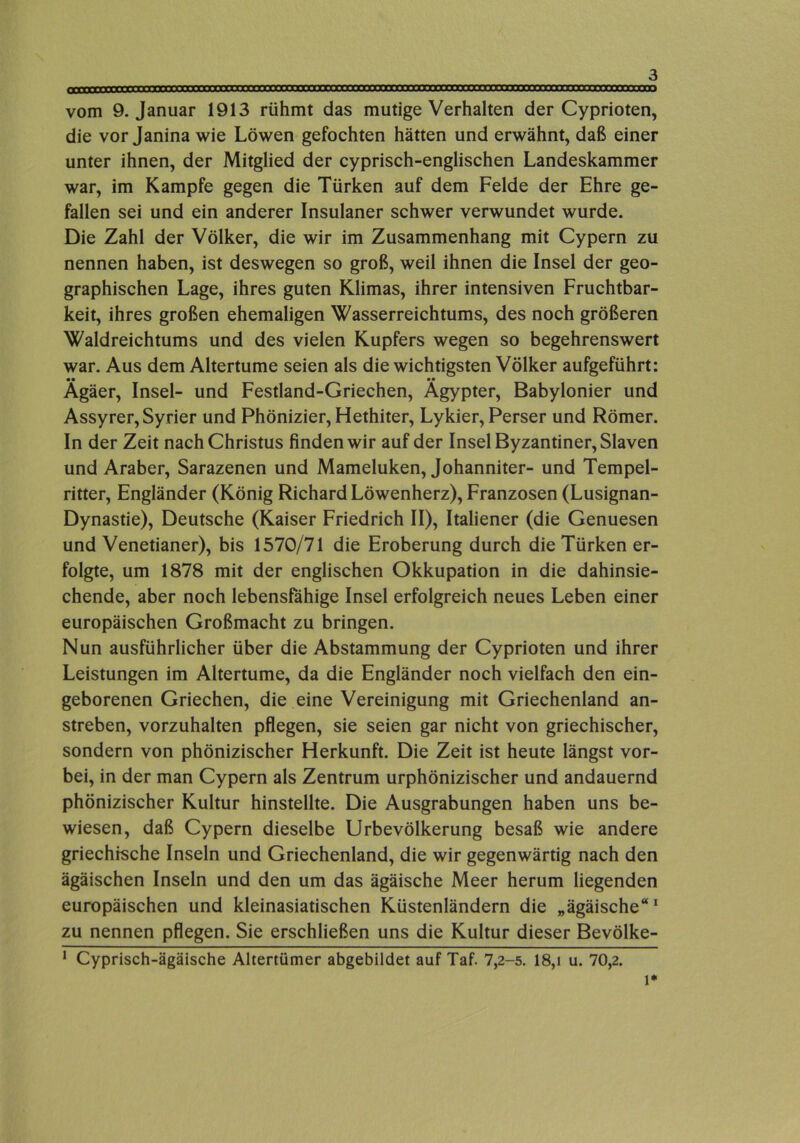 vom 9. Januar 1913 rühmt das mutige Verhalten der Cyprioten, die vor Janina wie Löwen-gefochten hätten und erwähnt, daß einer unter ihnen, der Mitglied der cyprisch-englischen Landeskammer war, im Kampfe gegen die Türken auf dem Felde der Ehre ge- fallen sei und ein anderer Insulaner schwer verwundet wurde. Die Zahl der Völker, die wir im Zusammenhang mit Cypern zu nennen haben, ist deswegen so groß, weil ihnen die Insel der geo- graphischen Lage, ihres guten Klimas, ihrer intensiven Fruchtbar- keit, ihres großen ehemaligen Wasserreichtums, des noch größeren Waldreichtums und des vielen Kupfers wegen so begehrenswert war. Aus dem Altertume seien als die wichtigsten Völker aufgeführt: •• •• Agäer, Insel- und Festland-Griechen, Ägypter, Babylonier und Assyrer, Syrier und Phönizier, Hethiter, Lykier, Perser und Römer. In der Zeit nach Christus finden wir auf der Insel Byzantiner, Slaven und Araber, Sarazenen und Mameluken, Johanniter- und Tempel- ritter, Engländer (König Richard Löwenherz), Franzosen (Lusignan- Dynastie), Deutsche (Kaiser Friedrich II), Italiener (die Genuesen und Venetianer), bis 1570/71 die Eroberung durch die Türken er- folgte, um 1878 mit der englischen Okkupation in die dahinsie- chende, aber noch lebensfähige Insel erfolgreich neues Leben einer europäischen Großmacht zu bringen. Nun ausführlicher über die Abstammung der Cyprioten und ihrer Leistungen im Altertume, da die Engländer noch vielfach den ein- geborenen Griechen, die eine Vereinigung mit Griechenland an- streben, vorzuhalten pflegen, sie seien gar nicht von griechischer, sondern von phönizischer Herkunft. Die Zeit ist heute längst vor- bei, in der man Cypern als Zentrum urphönizischer und andauernd phönizischer Kultur hinstellte. Die Ausgrabungen haben uns be- wiesen, daß Cypern dieselbe Urbevölkerung besaß wie andere griechische Inseln und Griechenland, die wir gegenwärtig nach den ägäischen Inseln und den um das ägäische Meer herum liegenden europäischen und kleinasiatischen Küstenländern die „ägäische“^ zu nennen pflegen. Sie erschließen uns die Kultur dieser Bevölke- ‘ Cyprisch-ägäische Altertümer abgebildet auf Taf. 7,2-5. 18,i u. 70,2. 1*