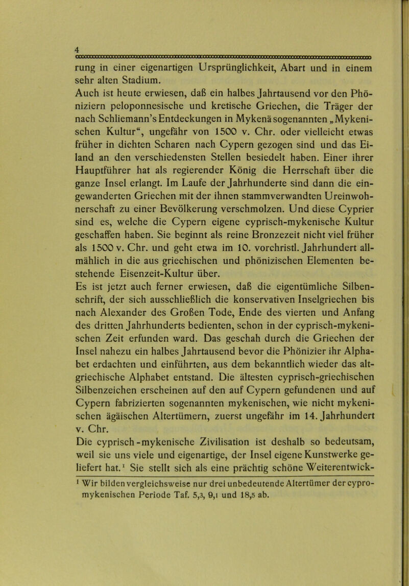 rung in einer eigenartigen Ursprünglichkeit, Abart und in einem sehr alten Stadium. Auch ist heute erwiesen, daß ein halbes Jahrtausend vor den Phö- niziern peloponnesische und kretische Griechen, die Träger der nach Schliemann’s Entdeckungen in Mykenä sogenannten „Mykeni- schen Kultur“, ungefähr von 1500 v. Chr. oder vielleicht etwas früher in dichten Scharen nach Cypern gezogen sind und das Ei- land an den verschiedensten Stellen besiedelt haben. Einer ihrer Hauptführer hat als regierender König die Herrschaft über die ganze Insel erlangt. Im Laufe der Jahrhunderte sind dann die ein- gewanderten Griechen mit der ihnen stammverwandten Ureinwoh- nerschaft zu einer Bevölkerung verschmolzen. Und diese Cyprier sind es, welche die Cypern eigene cyprisch-mykenische Kultur geschaffen haben. Sie beginnt als reine Bronzezeit nicht viel früher als 1500 V. Chr. und geht etwa im 10. vorchristl. Jahrhundert all- mählich in die aus griechischen und phönizischen Elementen be- stehende Eisenzeit-Kultur über. Es ist jetzt auch ferner erwiesen, daß die eigentümliche Silben- schrift, der sich ausschließlich die konservativen Inselgriechen bis nach Alexander des Großen Tode, Ende des vierten und Anfang des dritten Jahrhunderts bedienten, schon in der cyprisch-mykeni- schen Zeit erfunden ward. Das geschah durch die Griechen der Insel nahezu ein halbes Jahrtausend bevor die Phönizier ihr Alpha- bet erdachten und einführten, aus dem bekanntlich wieder das alt- griechische Alphabet entstand. Die ältesten cyprisch-griechischen Silbenzeichen erscheinen auf den auf Cypern gefundenen und auf Cypern fabrizierten sogenannten mykenischen, wie nicht mykeni- schen ägäischen Altertümern, zuerst ungefähr im 14. Jahrhundert V. Chr. Die cyprisch-mykenische Zivilisation ist deshalb so bedeutsam, weil sie uns viele und eigenartige, der Insel eigene Kunstwerke ge- liefert hat.* Sie stellt sich als eine prächtig schöne Weiterentwick- * Wir bilden vergleichsweise nur drei unbedeutende Altertümer der cypro- mykenischen Periode Taf. 5,3, 9,i und 18,5 ab.