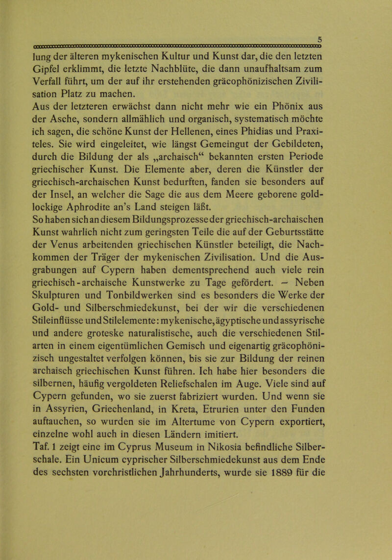 »»»»irrvmnrrcmrrrrrrccrmrmrmrmmmrrrrrmrTrirTrrrrrr^^ lung der älteren mykenischen Kultur und Kunst dar, die den letzten Gipfel erklimmt, die letzte Nachblüte, die dann unaufhaltsam zum Verfall führt, um der auf ihr erstehenden gräcophönizischen Zivili- sation Platz zu machen. Aus der letzteren erwächst dann nicht mehr wie ein Phönix aus der Asche, sondern allmählich und organisch, systematisch möchte ich sagen, die schöne Kunst der Hellenen, eines Phidias und Praxi- teles. Sie wird eingeleitet, wie längst Gemeingut der Gebildeten, durch die Bildung der als „archaisch“ bekannten ersten Periode griechischer Kunst. Die Elemente aber, deren die Künstler der griechisch-archaischen Kunst bedurften, fanden sie besonders auf der Insel, an welcher die Sage die aus dem Meere geborene gold- lockige Aphrodite an’s Land steigen läßt. So haben sich an diesem Bildungsprozesse der griechisch-archaischen Kunst wahrlich nicht zum geringsten Teile die auf der Geburtsstätte der Venus arbeitenden griechischen Künstler beteiligt, die Nach- kommen der Träger der mykenischen Zivilisation. Und die Aus- grabungen auf Cypern haben dementsprechend auch viele rein griechisch - archaische Kunstwerke zu Tage gefördert. — Neben Skulpturen und Tonbildwerken sind es besonders die Werke der Gold- und Silberschmiedekunst, bei der wir die verschiedenen Stileinflüsse und Stilelemente: mykenische, ägyptische und assyrische und andere groteske naturalistische, auch die verschiedenen Stil- arten in einem eigentümlichen Gemisch und eigenartig gräcophöni- zisch ungestaltet verfolgen können, bis sie zur Bildung der reinen archaisch griechischen Kunst führen. Ich habe hier besonders die silbernen, häufig vergoldeten Reliefschalen im Auge. Viele sind auf Cypern gefunden, wo sie zuerst fabriziert wurden. Und wenn sie in Assyrien, Griechenland, in Kreta, Etrurien unter den Funden auftauchen, so wurden sie im Altertume von Cypern exportiert, einzelne wohl auch in diesen Ländern imitiert. Taf. 1 zeigt eine im Cyprus Museum in Nikosia befindliche Silber- schale. Ein Unicum cyprischer Silberschmiedekunst aus dem Ende des sechsten vorchristlichen Jahrhunderts, wurde sie 1889 für die