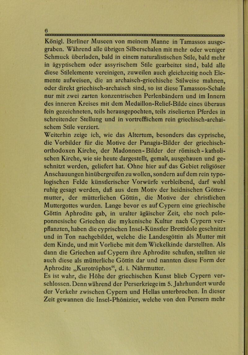 Königl. Berliner Museen von meinem Manne in Tamassos ausge- graben. Während alle übrigen Silberschalen mit mehr oder weniger Schmuck überladen, bald in einem naturalistischen Stile, bald mehr in ägyptischem oder assyrischem Stile gearbeitet sind, bald alle diese Stilelemente vereinigen, zuweilen auch gleichzeitig noch Ele- mente aufweisen, die an archaisch-griechische Stilweise mahnen, oder direkt griechisch-archaisch sind, so ist diese Tamassos-Schale nur mit zwei zarten konzentrischen Perlenbändern und im Innern des inneren Kreises mit dem Medaillon-Relief-Bilde eines überaus fein gezeichneten, teils herausgepochten, teils ziselierten Pferdes in schreitender Stellung und in vortrefflichem rein griechisch-archai- schem Stile verziert. Weiterhin zeige ich, wie das Altertum, besonders das cyprische, die Vorbilder für die Motive der Panagia-Bilder der griechisch- orthodoxen Kirche, der Madonnen-Bilder der römisch-katholi- schen Kirche, wie sie heute dargestellt, gemalt, ausgehauen und ge- schnitzt werden, geliefert hat. Ohne hier auf das Gebiet religiöser Anschauungen hinübergreifen zu wollen, sondern auf dem rein typo- logischen Felde künstlerischer Vorwürfe verbleibend, darf wohl ruhig gesagt werden, daß aus dem Motiv der heidnischen Götter- mutter, der mütterlichen Göttin, die Motive der christlichen Muttergottes wurden. Lange bevor es auf Cypern eine griechische Göttin Aphrodite gab, in uralter ägäischer Zeit, ehe noch pelo- ponnesische Griechen die mykenische Kultur nach Cypern ver- pflanzten, haben die cyprischen Insel-Künstler Brettidole geschnitzt und in Ton nachgebildet, welche die Landesgöttin als Mutter mit dem Kinde, und mit Vorliebe mit dem Wickelkinde darstellten. Als dann die Griechen auf Cypern ihre Aphrodite schufen, stellten sie auch diese als mütterliche Göttin dar und nannten diese Form der Aphrodite „Kurotröphos“, d. i. Nährmutter. Es ist wahr, die Höhe der griechischen Kunst blieb Cypern ver- schlossen. Denn während der Perserkriege im 5. Jahrhundert wurde der Verkehr zwischen Cypern und Hellas unterbrochen. In dieser Zeit gewannen die Insel-Phönizier, welche von den Persern mehr
