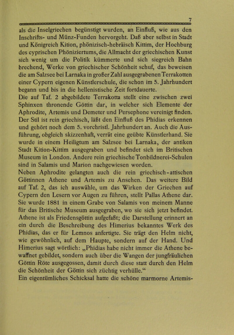 als die Inselgriechen begünstigt wurden, an Einfluß, wie aus den Inschrifts- und Münz-Funden hervorgeht. Daß aber selbst in Stadt und Königreich Kition, phönizisch-hebräisch Kittim, der Hochburg des cyprischen Phöniziertums, die Allmacht der griechischen Kunst sich wenig um die Politik kümmerte und sich siegreich Bahn brechend, Werke von griechischer Schönheit schuf, das beweisen die am Salzsee bei Larnaka in großer Zahl ausgegrabenen Terrakotten einer Cypern eigenen Künstlerschule, die schon im 5. Jahrhundert begann und bis in die hellenistische Zeit fortdauerte. Die auf Taf. 2 abgebildete Terrakotta stellt eine zwischen zwei Sphinxen thronende Göttin dar, in welcher sich Elemente der Aphrodite, Artemis und Demeter und Persephone vereinigt finden. Der Stil ist rein griechisch, läßt den Einfluß des Phidias erkennen und gehört noch dem 5. vorchristl. Jahrhundert an. Auch die Aus- führung, obgleich skizzenhaft, verrät eine geübte Künstlerhand. Sie wurde in einem Heiligtum am Salzsee bei Larnaka, der antiken Stadt Kition-Kittim ausgegraben und befindet sich im Britischen Museum in London. Andere rein griechische Tonbildnerei-Schulen sind in Salamis und Marion nachgewiesen worden. Neben Aphrodite gelangten auch die rein griechisch-attischen Göttinnen Athene und Artemis zu Ansehen. Das weitere Bild auf Taf. 2, das ich auswähle, um das Wirken der Griechen auf Cypern den Lesern vor Augen zu führen, stellt Pallas Athene dar. Sie wurde 1881 in einem Grabe von Salamis von meinem Manne für das Britische Museum ausgegraben, wo sie sich jetzt befindet. Athene ist als Friedensgöttin aufgefaßt; die Darstellung erinnert an ein durch die Beschreibung des Himerius bekanntes Werk des Phidias, das er für Lemnos anfertigte. Sie trägt den Helm nicht, wie gewöhnlich, auf dem Haupte, sondern auf der Hand. Und Himerius sagt wörtlich: „Phidias habe nicht immer die Athene be- waffnet gebildet, sondern auch über die Wangen der jungfräulichen Göttin Röte ausgegossen, damit durch diese statt durch den Helm die Schönheit der Göttin sich züchtig verhülle.“ Ein eigentümliches Schicksal hatte die schöne marmorne Artemis-