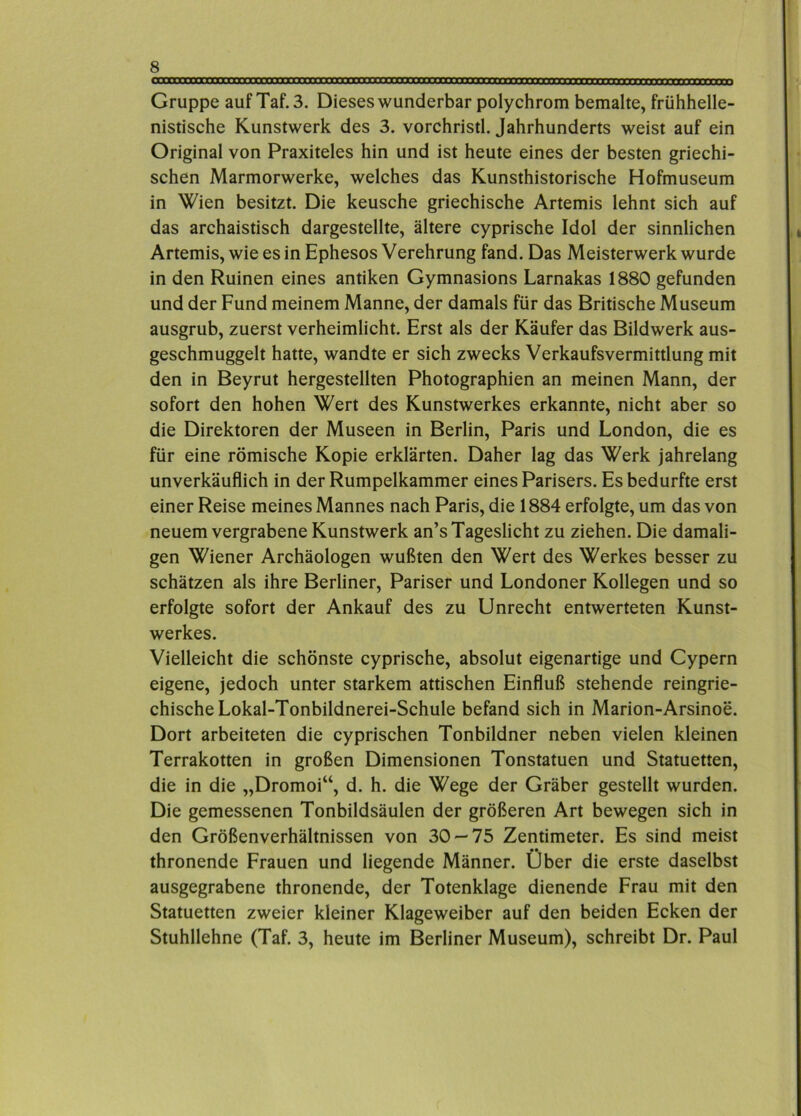 Gruppe auf Taf.3. Dieses wunderbar polychrom bemalte, frühhelle- nistische Kunstwerk des 3. vorchristl. Jahrhunderts weist auf ein Original von Praxiteles hin und ist heute eines der besten griechi- schen Marmorwerke, welches das Kunsthistorische Hofmuseum in Wien besitzt. Die keusche griechische Artemis lehnt sich auf das archaistisch dargestellte, ältere cyprische Idol der sinnlichen Artemis, wie es in Ephesos Verehrung fand. Das Meisterwerk wurde in den Ruinen eines antiken Gymnasions Larnakas 1880 gefunden und der Fund meinem Manne, der damals für das Britische Museum ausgrub, zuerst verheimlicht. Erst als der Käufer das Bildwerk aus- geschmuggelt hatte, wandte er sich zwecks Verkaufsvermittlung mit den in Beyrut hergestellten Photographien an meinen Mann, der sofort den hohen Wert des Kunstwerkes erkannte, nicht aber so die Direktoren der Museen in Berlin, Paris und London, die es für eine römische Kopie erklärten. Daher lag das Werk jahrelang unverkäuflich in der Rumpelkammer eines Parisers. Es bedurfte erst einer Reise meines Mannes nach Paris, die 1884 erfolgte, um das von neuem vergrabene Kunstwerk an’s Tageslicht zu ziehen. Die damali- gen Wiener Archäologen wußten den Wert des Werkes besser zu schätzen als ihre Berliner, Pariser und Londoner Kollegen und so erfolgte sofort der Ankauf des zu Unrecht entwerteten Kunst- werkes. Vielleicht die schönste cyprische, absolut eigenartige und Cypern eigene, jedoch unter starkem attischen Einfluß stehende reingrie- chische Lokal-Tonbildnerei-Schule befand sich in Marion-Arsinoe. Dort arbeiteten die cyprischen Tonbildner neben vielen kleinen Terrakotten in großen Dimensionen Tonstatuen und Statuetten, die in die „Dromoi“, d. h. die Wege der Gräber gestellt wurden. Die gemessenen Tonbildsäulen der größeren Art bewegen sich in den Größenverhältnissen von 30 — 75 Zentimeter. Es sind meist thronende Frauen und liegende Männer. Über die erste daselbst ausgegrabene thronende, der Totenklage dienende Frau mit den Statuetten zweier kleiner Klageweiber auf den beiden Ecken der Stuhllehne (Taf. 3, heute im Berliner Museum), schreibt Dr. Paul