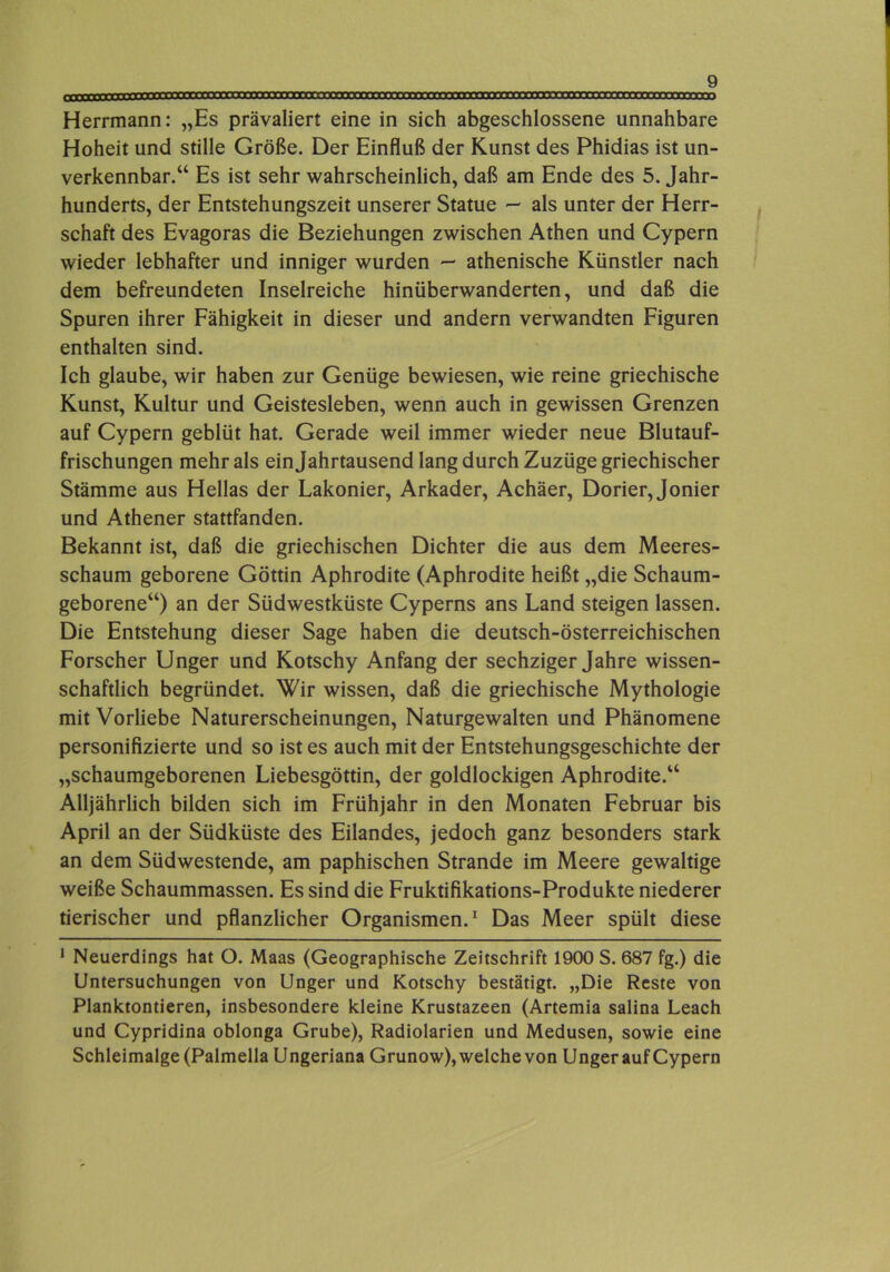 Herrmann: „Es prävaliert eine in sich abgeschlossene unnahbare Hoheit und stille Größe. Der Einfluß der Kunst des Phidias ist un- verkennbar.“ Es ist sehr wahrscheinlich, daß am Ende des 5. Jahr- hunderts, der Entstehungszeit unserer Statue -- als unter der Herr- schaft des Evagoras die Beziehungen zwischen Athen und Cypern wieder lebhafter und inniger wurden - athenische Künstler nach dem befreundeten Inselreiche hinüberwanderten, und daß die Spuren ihrer Fähigkeit in dieser und andern verwandten Figuren enthalten sind. Ich glaube, wir haben zur Genüge bewiesen, wie reine griechische Kunst, Kultur und Geistesleben, wenn auch in gewissen Grenzen auf Cypern geblüt hat. Gerade weil immer wieder neue Blutauf- frischungen mehr als ein Jahrtausend lang durch Zuzüge griechischer Stämme aus Hellas der Lakonier, Arkader, Achäer, Dorier, Jonier und Athener stattfanden. Bekannt ist, daß die griechischen Dichter die aus dem Meeres- schaum geborene Göttin Aphrodite (Aphrodite heißt „die Schaum- geborene“) an der Südwestküste Cyperns ans Land steigen lassen. Die Entstehung dieser Sage haben die deutsch-österreichischen Forscher Unger und Kotschy Anfang der sechziger Jahre wissen- schaftlich begründet. Wir wissen, daß die griechische Mythologie mit Vorliebe Naturerscheinungen, Naturgewalten und Phänomene personifizierte und so ist es auch mit der Entstehungsgeschichte der „schaumgeborenen Liebesgöttin, der goldlockigen Aphrodite.“ Alljährlich bilden sich im Frühjahr in den Monaten Februar bis April an der Südküste des Eilandes, jedoch ganz besonders stark an dem Südwestende, am paphischen Strande im Meere gewaltige weiße Schaummassen. Es sind die Fruktifikations-Produkte niederer tierischer und pflanzlicher Organismen.^ Das Meer spült diese * Neuerdings hat O. Maas (Geographische Zeitschrift 1900 S. 687 fg.) die Untersuchungen von Unger und Kotschy bestätigt. „Die Reste von Planktontieren, insbesondere kleine Krustazeen (Artemia salina Leach und Cypridina oblonga Grube), Radiolarien und Medusen, sowie eine Schleimalge (Palmella Ungeriana Grunow), welche von Unger auf Cypern