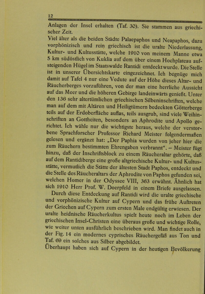 Anlagen der Insel erhalten (Taf. 30). Sie stammen aus griechi- scher Zeit. Viel älter als die beiden Städte Palaepaphos und Neapaphos, dazu vorphönizisch und rein griechisch ist die uralte Niederlassung, Kultur- und Kultusstätte, welche 1910 von meinem Manne etwa 5 km südöstlich von Kuklia auf dem über einem Hochplateau auf- steigenden Hügel im Staatswalde Rantidi entdeckt wurde. Die Stelle ist in unserer Übersichtskarte eingezeichnet. Ich begnüge mich damit auf Tafel 4 nur eine Vedute auf der Höhe dieses Altar- und Räucherberges vorzuführen, von der man eine herrliche Aussicht auf das Meer und die höheren Gebirge landeinwärts genießt. Unter den 136 sehr altertümlichen griechischen Silbeninschriften, welche man auf dem mit Altären und Heiligtümern bedeckten Götterberge teils auf der Erdoberfläche auflas, teils ausgrub, sind viele Weihin- schriften an Gottheiten, besonders an Aphrodite und Apollo ge- richtet. Ich wähle nur die wichtigste heraus, welche der verstor- bene Sprachforscher Professor Richard Meister folgendermaßen gelesen und ergänzt hat: „Der Paphia wurden von jeher hier die zum Räuchern bestimmten Ehrengaben verbrannt“. — Meister fügt hinzu, daß der Inschriftsblock zu einem Räucheraltar gehörte, daß auf dem Rantidiberge eine große altgriechische Kultur- und Kultus- stätte, vermutlich die Stätte der ältesten Stadt Paphos, entdeckt und die Stelle des Räucheraltars der Aphrodite von Paphos gefunden sei, welchen Homer in der Odyssee VIII, 363 erwähnt. Ähnlich hat sich 1910 Herr Prof. W. Doerpfeld in einem Briefe ausgelassen. Durch diese Entdeckung auf Rantidi wird die uralte griechische und vorphönizische Kultur auf Cypern und das frühe Auftreten der Griechen auf Cypern zum ersten Male endgültig erwiesen. Der uralte heidnische Räucherkultus spielt heute noch im Leben der griechischen Insel-Christen eine überaus große und wichtige Rolle, wie weiter unten ausführlich beschrieben wird. Man findet auch in der Fig. 14 ein modernes cyprisches Räuchergefäß aus Ton und Taf. 69 ein solches aus Silber abgebildet. Überhaupt haben sich auf Cypern in der heutigen Bevölkerung