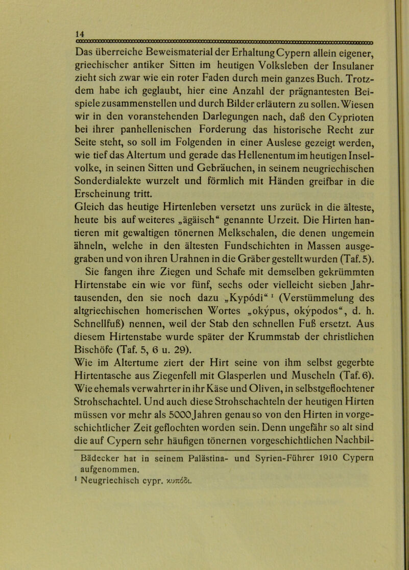 Das überreiche Beweismaterial der Erhaltung Cypern allein eigener, griechischer antiker Sitten im heutigen Volksleben der Insulaner zieht sich zwar wie ein roter Faden durch mein ganzes Buch. Trotz- dem habe ich geglaubt, hier eine Anzahl der prägnantesten Bei- spiele zusammenstellen und durch Bilder erläutern zu sollen. Wiesen wir in den voranstehenden Darlegungen nach, daß den Cyprioten bei ihrer panhellenischen Forderung das historische Recht zur Seite steht, so soll im Folgenden in einer Auslese gezeigt werden, wie tief das Altertum und gerade das Hellenentum im heutigen Insel- volke, in seinen Sitten und Gebräuchen, in seinem neugriechischen Sonderdialekte wurzelt und förmlich mit Händen greifbar in die Erscheinung tritt. Gleich das heutige Hirtenleben versetzt uns zurück in die älteste, heute bis auf weiteres „ägäisch“ genannte Urzeit. Die Hirten han- tieren mit gewaltigen tönernen Melkschalen, die denen ungemein ähneln, welche in den ältesten Fundschichten in Massen ausge- graben und von ihren Urahnen in die Gräber gestellt wurden (Taf. 5). Sie fangen ihre Ziegen und Schafe mit demselben gekrümmten Hirtenstabe ein wie vor fünf, sechs oder vielleicht sieben Jahr- tausenden, den sie noch dazu „Kypodi“ ^ (Verstümmelung des altgriechischen homerischen Wortes „okypus, okypodos“, d. h. Schnellfuß) nennen, weil der Stab den schnellen Fuß ersetzt. Aus diesem Hirtenstabe wurde später der Krummstab der christlichen Bischöfe (Taf. 5, 6 u. 29). Wie im Altertume ziert der Hirt seine von ihm selbst gegerbte Hirtentasche aus Ziegenfell mit Glasperlen und Muscheln (Taf. 6). Wie ehemals verwahrter in ihr Käse und Oliven, in selbstgeflochtener Strohschachtel. Und auch diese Strohschachteln der heutigen Hirten müssen vor mehr als 5000Jahren genauso von den Hirten in vorge- schichtlicher Zeit geflochten worden sein. Denn ungefähr so alt sind die auf Cypern sehr häufigen tönernen vorgeschichtlichen Nachbil- Bädecker hat in seinem Palästina- und Syrien-Führer 1910 Cypern aufgenommen. • Neugriechisch cypr. xutcöSi,