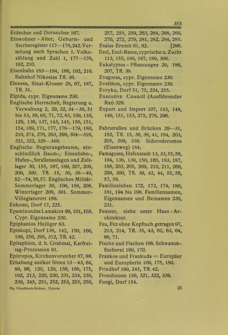 ojooc Eidechse und Dornechse 167. Einwohner - Alter, Geburts- und Sterberegister 117—178,242. Ver- teilung nach Sprachen 1. Volks- zählung und Zahl 1, 177—178, 192, 210. Eisenbahn 183—184, 186, 192, 210. Bahnhof Nikosias Tfl. 36. Eleussa, Sinai-Kloster 28, 67, 187, Tfl. 31. Elpida, cypr. Eigenname 230. Englische Herrschaft, Regierung u. Verwaltung 2, 29, 32, 34—36, 51 bis 53, 56, 65, 71, 72, 83, 109, 110, 129, 136, 137, 143, 145, 150, 151, 154, 169, 171, 177, 178—179, 180, 210, 274, 278, 293, 299, 304—318, 321, 322, 328—349. Englische Regierungsbauten, ein- schließlich Baum-, Eisenbahn-, Hafen-, Straßenanlagen und Zelt- lager 30, 155, 187, 189, 207, 208, 209, 300. Tfl. 15, 36, 38—40, 52—54,56,57. Englisches Militär- Sommerlager 30, 106, 188, 208. Winterlager 208, 301. Sommer- Villegiaturort 189. Enkomi, Dorf 17, 225. EpaminondasLamakiot 99, 101,103. Cypr. Eigenname 230. Epiphanios Heiliger 83. Episkopi, Dorf 138, 142, 150, 166, 199, 256, 295, 312, Tfl. 42. Epitaphion, d. h. Grabmal, Karfrei- tag-Prozession 91. Epitropos, Kirchenvorsteher 87, 88. Erhaltung antiker Sitten 13—43, 64, 89, 96, 120, 129, 156, 168, 175, 192, 213, 220, 230, 231, 234, 238, 239, 245, 251, 252, 253, 255, 256, Mg. Ohnefalscb-Richter, Cypern. 257, 258, 259, 263, 264, 268, 269, 270, 272, 279, 281, 282, 284, 285. Esaias Eremit 61, 62. [296. Esel, Esel-Rasse, cyprische u. Zucht 113, 155, 186, 187, 189, 306. Eukalyptus - Pflanzungen 29, 186, 207, Tfl. 38. Evagoras, cypr. Eigenname 230. Evelthon, cypr. Eigenname 230. Evryku, Dorf 51, 75, 224, 255. Executive Council (Ausführender Rat) 329. Export und Import 107, 143, 148, 149, 151, 153, 275, 278, 296. Fahrstraßen und Brücken 29—31, 182, Tfl. 15, 36, 38, 41, 184, 203, 205, 209, 339. Sideroderomos (Eisenweg) 184. Famagusta, Hafenstadt 13, 33,55,56, 104, 138, 139, 150, 165, 183, 187, 188, 203, 205, 209, 210, 211, 269, 299, 300, Tfl. 39, 42, 44, 55, 56, 57, 58. Familienleben 172, 173, 174, 180, 181, 194 bis 198. Familiennamen, Eigennamen und Beinamen 230, 231. Fenster, siehe unter Haus-Ar- chitektur. Fes, Fez ohne Kopftuch getragen 97, 213, 214, Tfl. 35, 43, 62, 63, 64, 68, 71. Fische und Fischen 168. Schwamm- fischerei 169, 170. Frankos und Frankuda = Europäer und Europäerin 109, 175, 180. Friedhof 199, 245, Tfl. 42. Frondienste 159, 321, 322, 339. Fungi, Dorf 154. 23