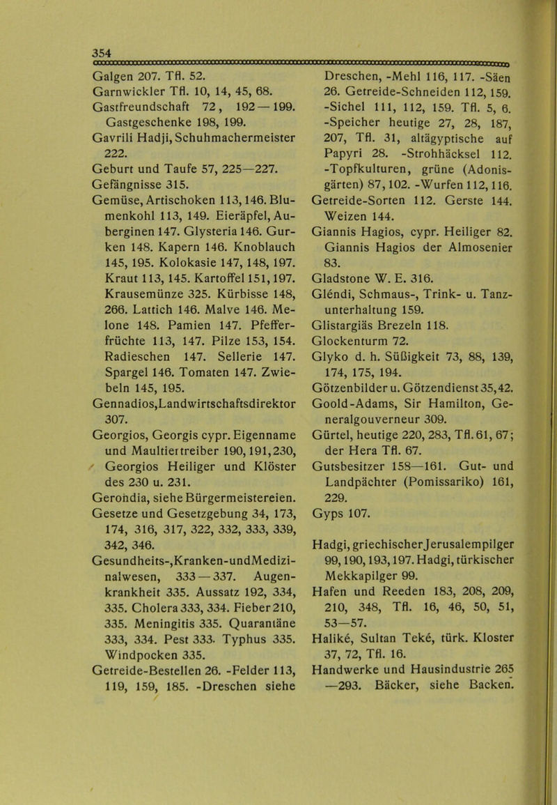 Galgen 207. Tfl. 52. Garnwickler Tfl. 10, 14, 45, 68. Gastfreundschaft 72, 192—199. Gastgeschenke 198, 199. Gavrili Hadji, Schuhmachermeister 222. Geburt und Taufe 57, 225—227. Gefängnisse 315. Gemüse, Artischoken 113,146. Blu- menkohl 113, 149. Eieräpfel, Au- berginen 147. Glysteria 146. Gur- ken 148. Kapern 146. Knoblauch 145, 195. Kolokasie 147, 148, 197. Kraut 113, 145. Kartoffel 151,197. Krausemünze 325. Kürbisse 148, 266. Lattich 146. Malve 146. Me- lone 148. Pamien 147. Pfeffer- früchte 113, 147. Pilze 153, 154. Radieschen 147. Sellerie 147. Spargel 146. Tomaten 147. Zwie- beln 145, 195. Gennadios,Landwirtschaftsdirektor 307. Georgios, Georgis cypr. Eigenname und Maultiertreiber 190,191,230, Georgios Heiliger und Klöster des 230 u. 231. Gerohdia, siehe Bürgermeistereien. Gesetze und Gesetzgebung 34, 173, 174, 316, 317, 322, 332, 333, 339, 342, 346. Gesundheits-,Kranken-undMedizi- nalwesen, 333 — 337. Augen- krankheit 335. Aussatz 192, 334, 335. Cholera 333, 334. Fieber 210, 335. Meningitis 335. Quarantäne 333, 334. Pest 333. Typhus 335. Windpocken 335. Getreide-Bestellen 26. -Felder 113, 119, 159, 185. -Dreschen siehe Dreschen, -Mehl 116, 117. -Säen 26. Getreide-Schneiden 112, 159. -Sichel 111, 112, 159. Tfl. 5, 6. -Speicher heutige 27, 28, 187, 207, Tfl. 31, altägyptische auf Papyri 28. -Strohhäcksel 112. -Topfkulturen, grüne (Adonis- gärten) 87,102. -Würfen 112,116. Getreide-Sorten 112. Gerste 144. Weizen 144. Giannis Hagios, cypr. Heiliger 82. Giannis Hagios der Almosenier 83. Gladstone W. E. 316. Glendi, Schmaus-, Trink- u. Tanz- unterhaltung 159. Glistargiäs Brezeln 118. Glockenturm 72. Glyko d. h. Süßigkeit 73, 88, 139, 174, 175, 194. Götzenbilder u. Götzendienst 35,42. Goold-Adams, Sir Hamilton, Ge- neralgouverneur 309. Gürtel, heutige 220, 283, Tfl. 61, 67; der Hera Tfl. 67. Gutsbesitzer 158—161. Gut- und Landpächter (Pomissariko) 161, 229. Gyps 107. Hadgi, griechischer Jerusalempilger 99,190,193,197. Hadgi, türkischer Mekkapilger 99. Hafen und Reeden 183, 208, 209, 210, 348, Tfl. 16, 46, 50, 51, 53—57. Halike, Sultan Teke, türk. Kloster 37, 72, Tfl. 16. Handwerke und Hausindustrie 265 —293. Bäcker, siehe Backen.