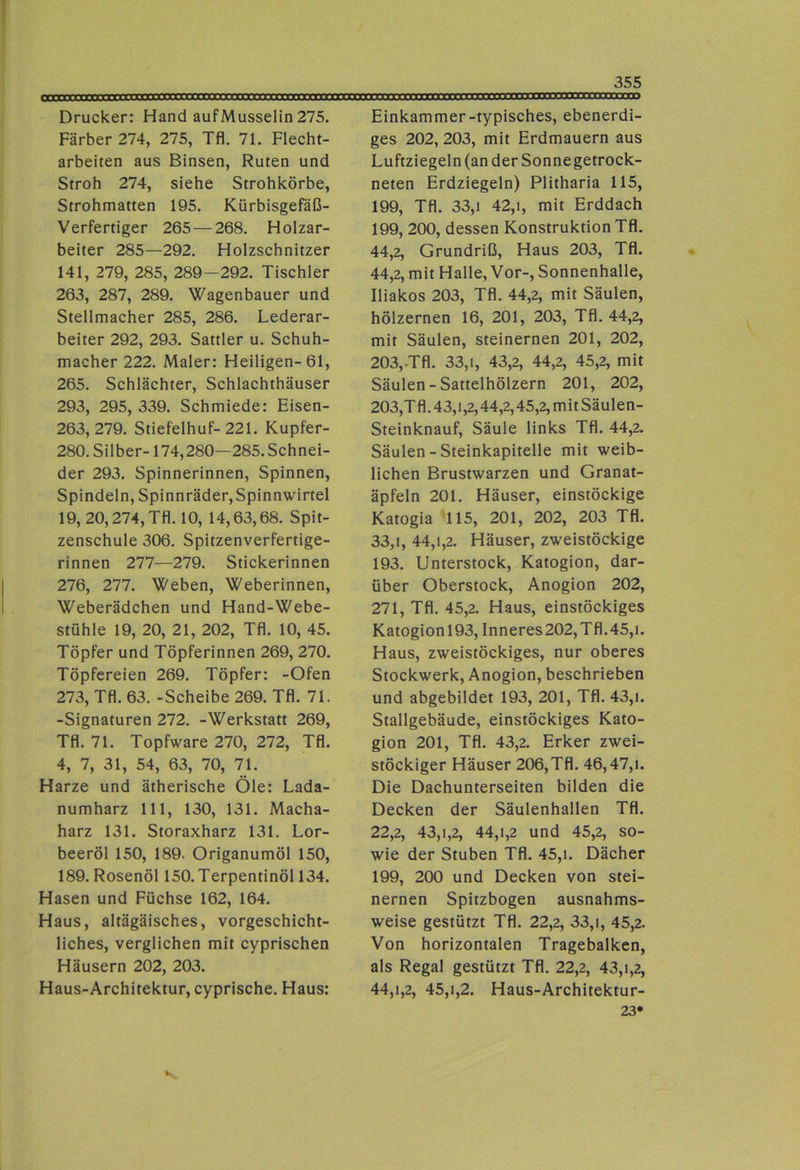 Drucker: Hand aufMusselin 275. Färber 274, 275, Tfl. 71. Flecht- arbeiten aus Binsen, Ruten und Stroh 274, siehe Strohkörbe, Strohmatten 195. Kürbisgefaß- Verfertiger 265 — 268. Holzar- beiter 285—292. Holzschnitzer 141, 279, 285, 289-292. Tischler 263, 287, 289. Wagenbauer und Stellmacher 285, 286. Lederar- beiter 292, 293. Sattler u. Schuh- macher 222. Maler: Heiligen-61, 265. Schlächter, Schlachthäuser 293, 295, 339. Schmiede: Eisen- 263, 279. Stiefelhuf-221. Kupfer- 280. Silber-174,280—285. Schnei- der 293. Spinnerinnen, Spinnen, Spindeln, Spinnräder,Spinnwirtel 19, 20,274, Tfl. 10, 14,63,68. Spit- zenschule 306. Spitzenverfertige- rinnen 277—279. Stickerinnen 276, 277. Weben, Weberinnen, Weberädchen und Hand-Webe- stühle 19, 20, 21, 202, Tfl. 10, 45. Töpfer und Töpferinnen 269, 270. Töpfereien 269. Töpfer: -Ofen 273, Tfl. 63. -Scheibe 269. Tfl. 71. -Signaturen 272. -Werkstatt 269, Tfl. 71. Topfware 270, 272, Tfl. 4, 7, 31, 54, 63, 70, 71. Harze und ätherische Öle: Lada- numharz 111, 130, 131. Macha- harz 131. Storaxharz 131. Lor- beeröl 150, 189. Origanumöl 150, 189. Rosenöl 150. Terpentinöl 134. Hasen und Füchse 162, 164. Haus, altägäisches, vorgeschicht- liches, verglichen mit cyprischen Häusern 202, 203. Haus-Architektur, cyprische. Haus: Einkammer-typisches, ebenerdi- ges 202, 203, mit Erdmauern aus Luftziegeln (an der Sonnegetrock- neten Erdziegeln) Plitharia 115, 199, Tfl. 33,1 42,1, mit Erddach 199, 200, dessen Konstruktion Tfl. 44,2, Grundriß, Haus 203, Tfl. 44,2, mit Halle, Vor-, Sonnenhalle, Iliakos 203, Tfl. 44,2, mit Säulen, hölzernen 16, 201, 203, Tfl. 44,2, mit Säulen, steinernen 201, 202, 203,.Tfl. 33,1, 43,2, 44,2, 45,2, mit Säulen - Sattelhölzern 201, 202, 203,Tfl.43,i,2,44,2,45,2,mitSäulen- Steinknauf, Säule links Tfl. 44,2. Säulen - Steinkapitelle mit weib- lichen Brustwarzen und Granat- äpfeln 201. Häuser, einstöckige Katogia 115, 201, 202, 203 Tfl. 33.1, 44,1,2. Häuser, zweistöckige 193. Unterstock, Katogion, dar- über Oberstock, Anogion 202, 271, Tfl. 45,2. Haus, einstöckiges Katogionl93, Inneres 202,Tfl.45,i. Haus, zweistöckiges, nur oberes Stockwerk, Anogion, beschrieben und abgebildet 193, 201, Tfl. 43,i. Stallgebäude, einstöckiges Kato- gion 201, Tfl. 43,2. Erker zwei- stöckiger Häuser 206,Tfl. 46,47,1. Die Dachunterseiten bilden die Decken der Säulenhallen Tfl. 22.2, 43,1,2, 44,1,2 und 45,2, so- wie der Stuben Tfl. 45,i. Dächer 199, 200 und Decken von stei- nernen Spitzbogen ausnahms- weise gestützt Tfl. 22,2, 33,1, 45,2. Von horizontalen Tragebalken, als Regal gestützt Tfl. 22,2, 43,1,2, 44.1.2, 45,1,2. Haus-Architektur- 23*