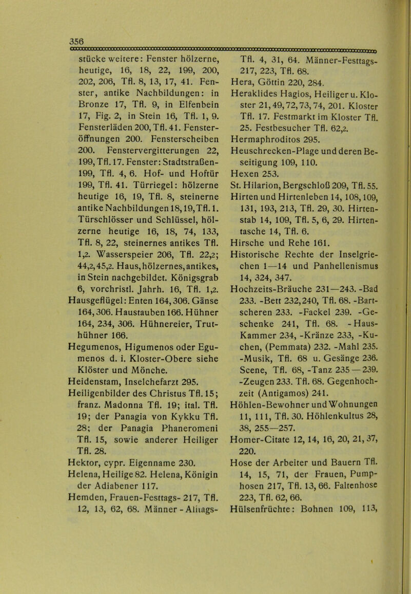 stücke weitere: Fenster hölzerne, heutige, 16, 18, 22, 199, 200, 202, 206, Tfl. 8, 13, 17, 41. Fen- ster, antike Nachbildungen: in Bronze 17, Tfl. 9, in Elfenbein 17, Fig. 2, in Stein 16, Tfl. 1, 9. Fensterläden 200, Tfl. 41. Fenster- öffnungen 200. Fensterscheiben 200. Fenstervergitterungen 22, 199, Tfl. 17. Fenster: Stadtstraßen- 199, Tfl. 4, 6. Hof- und Hoftür 199, Tfl. 41. Türriegel: hölzerne heutige 16, 19, Tfl. 8, steinerne antike Nachbildungen 18,19,Tfl. 1. Türschlösser und Schlüssel, höl- zerne heutige 16, 18, 74, 133, Tfl. 8, 22, steinernes antikes Tfl. 1.2. Wasserspeier 206, Tfl. 22,2; 44.2.45.2. Haus,hölzernes,antikes, in Stein nachgebildet. Königsgrab 6, vorchristl. Jahrh. 16, Tfl. 1,2. Hausgeflügel: Enten 164,306. Gänse 164,306. Haustauben 166. Hühner 164, 234, 306. Hühnereier, Trut- hühner 166. Hegumenos, Higumenos oder Egu- menos d. i. Kloster-Obere siehe Klöster und Mönche. Heidenstam, Inselchefarzt 295. Heiligenbilder des Christus Tfl. 15; franz. Madonna Tfl. 19; ital. Tfl. 19; der Panagia von Kykku Tfl. 28; der Panagia Phaneromeni Tfl. 15, sowie anderer Heiliger Tfl. 28. Hektor, cypr. Eigenname 230. Helena, Heilige82. Helena, Königin der Adiabener 117. Hemden, Frauen-Festtags- 217, Tfl. 12, 13, 62, 68. Männer-Aliiags- Tfl. 4, 31, 64. Männer-Festtags- 217, 223, Tfl. 68. Hera, Göttin 220, 284. Heraklides Hagios, Heiliger u. Klo- ster 21,49,72,73,74, 201. Kloster Tfl. 17. Festmarkt im Kloster Tfl. 25. Festbesucher Tfl. 62,2. Hermaphroditos 295. Heuschrecken-Plage und deren Be- seitigung 109, 110. Hexen 253. St. Hilarion, Bergschloß 209, Tfl. 55. Hirten und Hirtenleben 14, 108,109, 131, 193, 213, Tfl. 29, 30. Hirten- stab 14, 109, Tfl. 5, 6, 29. Hirten- tasche 14, Tfl. 6. Hirsche und Rehe 161. Historische Rechte der Inselgrie- chen 1—14 und Panhellenismus 14, 324, 347. Hochzeits-Bräuche 231—243. -Bad 233. -Bett 232,240, Tfl. 68. -Bart- scheren 233. -Fackel 239. -Ge- schenke 241, Tfl. 68. -Haus- Kammer 234, -Kränze 233, -Ku- chen, (Pemmata) 232. -Mahl 235. -Musik, Tfl. 68 u. Gesänge 236. Scene, Tfl. 68, -Tanz 235 — 239. -Zeugen 233. Tfl. 68. Gegenhoch- zeit (Antigamos) 241. Höhlen-Bewohner und Wohnungen 11, 111, Tfl. 30. Höhlenkultus 28, 38, 255—257. Homer-Citate 12, 14, 16, 20, 21,37, 220. Hose der Arbeiter und Bauern Tfl. 14, 15, 71, der Frauen, Pump- hosen 217, Tfl. 13,66. Faltcnhose 223, Tfl. 62, 66. Hülsenfrüchte: Bohnen 109, 113, I