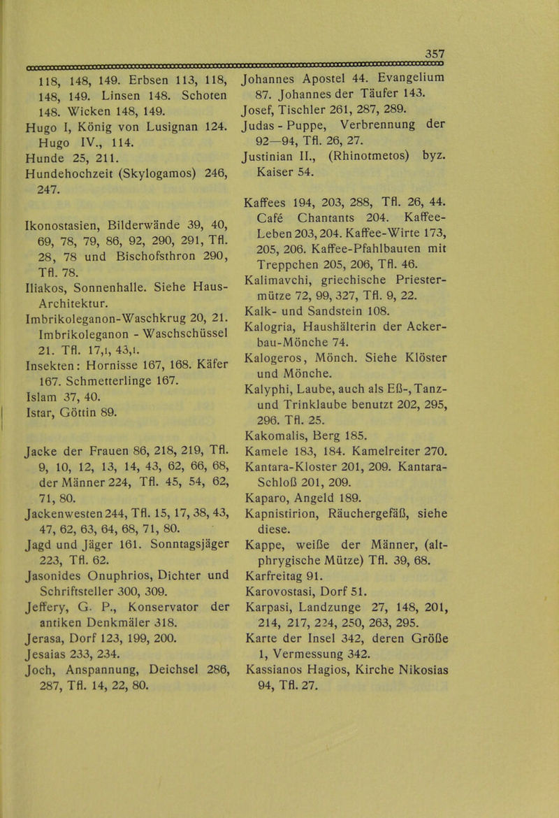■■■■« i'oTYiTrmTmTTTtt rm^'i’Tnmmc 118, 148, 149. Erbsen 113, 118, 148, 149. Linsen 148. Schoten 148. Wicken 148, 149. Hugo I, König von Lusignan 124. Hugo IV., 114. Hunde 25, 211. Hundehochzeit (Skylogamos) 246, 247. Ikonostasien, Bilderwände 39, 40, 69, 78, 79, 86, 92, 290, 291, Tfl. 28, 78 und Bischofsthron 290, Tfl. 78. Iliakos, Sonnenhalle. Siehe Haus- Architektur. Imbrikoleganon-Waschkrug 20, 21. Imbrikoleganon - Waschschüssel 21. Tfl. 17,1, 43,1. Insekten: Hornisse 167, 168. Käfer 167. Schmetterlinge 167. Islam 37, 40. Istar, Göttin 89. Jacke der Frauen 86, 218, 219, Tfl. 9, 10, 12, 13, 14, 43, 62, 66, 68, der Männer 224, Tfl. 45, 54, 62, 71, 80. Jackenwesten 244, Tfl. 15, 17, 38, 43, 47, 62, 63, 64, 68, 71, 80. Jagd und Jäger 161. Sonntagsjäger 223, Tfl. 62. Jasonides Onuphrios, Dichter und Schriftsteller 300, 309. Jeffery, G. P., Konservator der antiken Denkmäler 318. Jerasa, Dorf 123, 199, 200. Jesaias 233, 2.34. Joch, Anspannung, Deichsel 286, 287, Tfl. 14, 22, 80. Johannes Apostel 44. Evangelium 87. Johannes der Täufer 143. Josef, Tischler 261, 287, 289. Judas-Puppe, Verbrennung der 92—94, Tfl. 26, 27. Justinian II., (Rhinotmetos) byz. Kaiser 54. Kaffees 194, 203, 288, Tfl. 26, 44. Cafe Chantants 204. Kaffee- Leben 203,204. Kaffee-Wirte 173, 205, 206. Kaffee-Pfahlbauten mit Treppchen 205, 206, Tfl. 46. Kalimavchi, griechische Priester- mütze 72, 99, 327, Tfl. 9, 22. Kalk- und Sandstein 108. Kalogria, Haushälterin der Acker- bau-Mönche 74. Kalogeros, Mönch. Siehe Klöster und Mönche. Kalyphi, Laube, auch als Eß-, Tanz- und Trinklaube benutzt 202, 295, 296. Tfl. 25. Kakomalis, Berg 185. Kamele 183, 184. Kamelreiter 270. Kantara-Kloster 201, 209. Kantara- Schloß 201, 209. Kaparo, Angeld 189. Kapnistirion, Räuchergefäß, siehe diese. Kappe, weiße der Männer, (alt- phrygische Mütze) Tfl. 39, 68. Karfreitag 91. Karovostasi, Dorf 51. Karpasi, Landzunge 27, 148, 201, 214, 217, 224, 250, 263, 295. Karte der Insel 342, deren Größe 1, Vermessung 342. Kassianos Hagios, Kirche Nikosias 94, Tfl. 27.