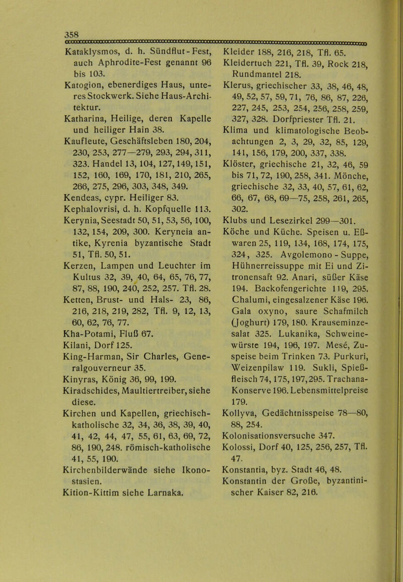 Kataklysmos, d. h. Sündflut-Fest, auch Aphrodite-Fest genannt 96 bis 103. Katogion, ebenerdiges Haus, unte- res Stockwerk. Siehe Haus-Archi- tektur. Katharina, Heilige, deren Kapelle und heiliger Hain 38. Kaufleute, Geschäftsleben 180, 204, 230, 253, 277—279, 293, 294, 311, 323. Handel 13, 104, 127,149,151, 152, 160, 169, 170, 181, 210, 265, 266, 275, 296, 303, 348, 349. Kendeas, cypr. Heiliger 83. Kephalovrisi, d. h. Kopfquelle 113. Kerynia, Seestadt 50, 51, 53, 56, 100, 132, 154, 209, 300. Keryneia an- tike, Kyrenia byzantische Stadt 51, Tfl. 50, 51. Kerzen, Lampen und Leuchter im Kultus 32, 39, 40, 64, 65, 76,77, 87, 88, 190, 240, 252, 257. Tfl. 28. Ketten, Brust- und Hals- 23, 86, 216, 218, 219, 282, Tfl. 9, 12, 13, 60, 62, 76, 77. Kha-Potami, Fluß 67. Kilani, Dorf 125. King-Harman, Sir Charles, Gene- ralgouverneur 35. Kinyras, König 36, 99, 199. Kiradschides, Maultiertreiber, siehe diese. Kirchen und Kapellen, griechisch- katholische 32, 34, 36, 38, 39, 40, 41, 42, 44, 47, 55, 61, 63, 69, 72, 86, 190,248. römisch-katholische 41, 55, 190. Kirchenbilderwände siehe Ikono- stasien. Kition-Kittim siehe Larnaka. naxrmmnTtU 11»i j Kleider 188, 216, 218, Tfl. 65. Kleidertuch 221, Tfl. 39, Rock 218, Rundmantel 218. Klerus, griechischer 33, 38, 46, 48, 49, 52, 57, 59, 71, 76, 86, 87, 226, 227, 245, 253, 254, 256, 258, 259, 327, 328. Dorfpriester Tfl. 21. Klima und klimatologische Beob- achtungen 2, 3, 29, 32, 85, 129, 141, 156, 179, 200, 337, 338. Klöster, griechische 21, 32, 46, 59 bis 71,72, 190,258, 341. Mönche, griechische 32, 33, 40, 57, 61, 62, 66, 67, 68, 69—75, 258, 261, 265, 302. Klubs und Lesezirkel 299—301. Köche und Küche. Speisen u. Eß- waren25, 119, 134, 168, 174, 175, 324, 325. Avgolemono - Suppe, Hühnerreissuppe mit Ei und Zi- tronensaft 92. Anari, süßer Käse 194. Backofengerichte 119,295. Chalumi, eingesalzener Käse 196. Gala oxyno, saure Schafmilch (Joghurt) 179, 180. Krauseminze- salat 325. Lukanika, Schweine- würste 194, 196, 197. Mese, Zu- speise beim Trinken 73. Purkuri, Weizenpilaw 119. Sukli, Spieß- fleisch 74,175,197,295. Trachana- Konserve 196. Lebensmittelpreise 179. Kollyva, Gedächtnisspeise 78—80, 88, 254. Kolonisationsversuche 347. Kolossi, Dorf 40, 125, 256, 257, Tfl. 47. Konstantia, byz. Stadt 46, 48. Konstantin der Große, byzantini- scher Kaiser 82, 216.
