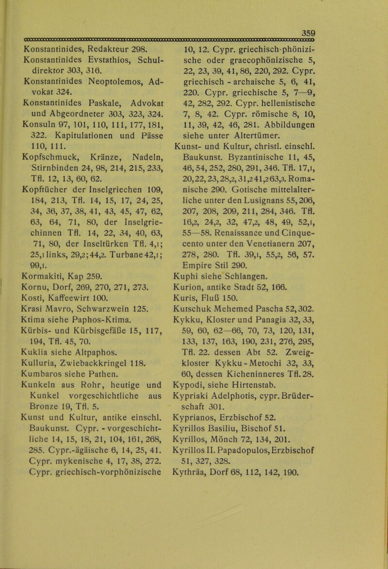 Konstantinides, Redakteur 298. Konstantinides Evstathios, Schul- direktor 303, 316. Konstantinides Neoptolemos, Ad- vokat 324. Konstantinides Paskale, Advokat und Abgeordneter 303, 323, 324. Konsuln 97, 101, 110, 111, 177, 181, 322. Kapitulationen und Pässe 110, 111. Kopfschmuck, Kränze, Nadeln, Stirnbinden 24, 98, 214, 215, 233, Tfl. 12, 13, 60, 62. Kopftücher der Inselgriechen 109, 184, 213, Tfl. 14, 15, 17, 24, 25, 34, 36, 37, 38, 41, 43, 45, 47, 62, 63, 64, 71, 80, der Inselgrie- chinnen Tfl. 14, 22, 34, 40, 63, 71, 80, der Inseltürken Tfl. 4,i; 25,1 links, 29,2;44,2. Turbane42,i; 99,1. Kormakiti, Kap 259. Kornu, Dorf, 269, 270, 271, 273. Kosti, Kaffeewirt 100. Krasi Mavro, Schwarzwein 125. Ktima siehe Paphos-Ktima. Kürbis- und Kürbisgefäße 15, 117, 194, Tfl. 45, 70. Kuklia siehe Altpaphos. Kulluria, Zwiebackkringel 118. Kumbaros siehe Pathen. Kunkeln aus Rohr, heutige und Kunkel vorgeschichtliche aus Bronze 19, Tfl. 5. Kunst und Kultur, antike einschl. Baukunst. Cypr. - vorgeschicht- iiche 14, 15, 18, 21, 104, 161, 268, 285. Cypr.-ägäische 6, 14, 25, 41. Cypr. mykenische 4, 17, 38, 272. Cypr. griechisch-vorphönizische 10, 12. Cypr. griechisch-phönizi- sche oder graecophönizische 5, 22, 23, 39, 41, 86, 220, 292. Cypr. griechisch - archaische 5, 6, 41, 220. Cypr. griechische 5, 7—9, 42, 282, 292. Cypr. hellenistische 7, 8, 42. Cypr. römische 8, 10, 11, 39, 42, 46, 281. Abbildungen siehe unter Altertümer. Kunst- und Kultur, christl. einschl. Baukunst. Byzantinische 11, 45, 46,54, 252, 280, 291, 346. Tfl. 17,i, 20,22,23,28,2,31,2 41,2 63,3. R o m a- nische 290. Gotische mittelalter- liche unter den Lusignans 55,206, 207, 208, 209, 211, 284, 346. Tfl. 16,2, 24,2, 32, 47,2, 48, 49, 52, i, 55—58. Renaissance und Cinque- cento unter den Venetianern 207, 278, 280. Tfl. 39,1, 55,2, 56, 57. Empire Stil 290. Kuphi siehe Schlangen. Kurion, antike Stadt 52, 166. Kuris, Fluß 150. Kutschuk Mehemed Pascha 52,302. Kykku, Kloster und Panagia 32, 33, 59, 60, 62—66, 70, 73, 120, 131, 133, 137, 163, 190, 231, 276, 295, Tfl. 22. dessen Abt 52. Zweig- kloster Kykku - Metochi 32, 33, 60, dessen Kicheninneres Tfl. 28. Kypodi, siehe Hirtenstab. Kypriaki Adelphotis, cypr. Brüder- schaft 301. Kyprianos, Erzbischof 52. Kyrillos Basiliu, Bischof 51. Kyrillos, Mönch 72, 134, 201. Kyrillos II. Papadopulos, Erzbischof 51, 327, 328. Kythräa, Dorf 68, 112, 142, 190.