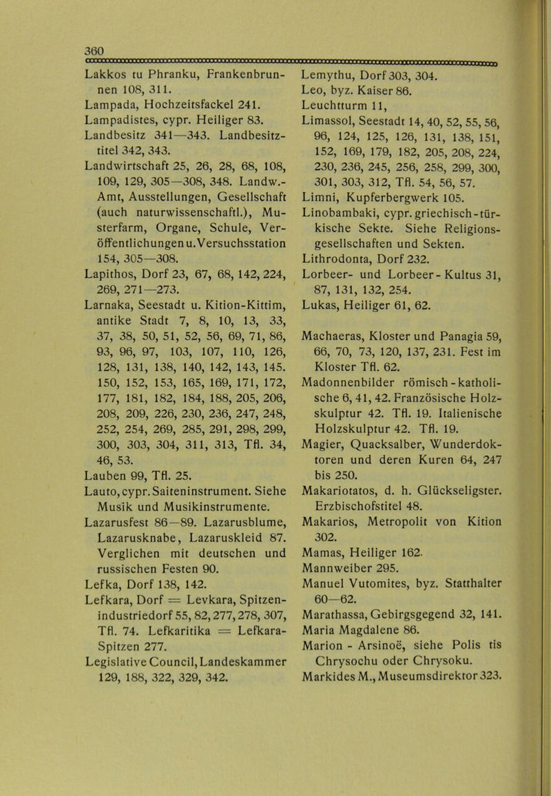 Lakkos tu Phranku, Frankenbrun- nen 108, 311. Lampada, Hochzeitsfackel 241. Lampadistes, cypr. Heiliger 83. Landbesitz 341—343. Landbesitz- titel 342, 343. Landwirtschaft 25, 26, 28, 68, 108, 109, 129, 305—308, 348. Landw.- Amt, Ausstellungen, Gesellschaft (auch naturwissenschaftl.), Mu- sterfarm, Organe, Schule, Ver- öffentlichungenu. Versuchsstation 154, 305—308. Lapithos, Dorf 23, 67, 68, 142, 224, 269, 271—273. Larnaka, Seestadt u. Kition-Kittim, antike Stadt 7, 8, 10, 13, 33, 37, 38, 50, 51, 52, 56, 69, 71, 86, 93, 96, 97, 103, 107, 110, 126, 128, 131, 138, 140, 142, 143, 145. 150, 152, 153, 165, 169, 171, 172, 177, 181, 182, 184, 188, 205, 206, 208, 209, 226, 230, 236, 247, 248, 252, 254, 269, 285, 291, 298, 299, 300, 303, 304, 311, 313, Tfl. 34, 46, 53. Lauben 99, Tfl. 25. Lauto, cypr. Saiteninstrument. Siehe Musik und Musikinstrumente. Lazarusfest 86—89. Lazarusblume, Lazarusknabe, Lazaruskleid 87. Verglichen mit deutschen und russischen Festen 90. Lefka, Dorf 138, 142. Lefkara, Dorf = Levkara, Spitzen- industriedorf 55, 82,277,278, 307, Tfl. 74. Lefkaritika = Lefkara- Spitzen 277. Legislative Council, Landeskammer 129, 188, 322, 329, 342. Lemythu, Dorf 303, 304. Leo, byz. Kaiser 86. Leuchtturm 11, Limassol, Seestadt 14, 40, 52, 55, 56, 96, 124, 125, 126, 131, 138, 151, 152, 169, 179, 182, 205, 208, 224, 230, 236, 245, 256, 258, 299, 300, 301, 303, 312, Tfl. 54, 56, 57. Limni, Kupferbergwerk 105. Linobambaki, cypr.griechisch-tür- kische Sekte. Siehe Religions- gesellschaften und Sekten. Lithrodonta, Dorf 232. Lorbeer- und Lorbeer-Kultus 31, 87, 131, 132, 254. Lukas, Heiliger 61, 62. Machaeras, Kloster und Panagia 59, 66, 70, 73, 120, 137, 231. Fest im Kloster Tfl. 62. Madonnenbilder römisch-katholi- sche 6, 41, 42. Französische Holz- skulptur 42. Tfl. 19. Italienische Holzskulptur 42. Tfl. 19. Magier, Quacksalber, Wunderdok- toren und deren Kuren 64, 247 bis 250. Makariotatos, d. h. Glückseligster. Erzbischofstitel 48. Makarios, Metropolit von Kition 302. Mamas, Heiliger 162. Mannweiber 295. Manuel Vutomites, byz. Statthalter 60—62. Marathassa, Gebirgsgegend 32, 141. Maria Magdalene 86. Marion - Arsinoe, siehe Polis tis Chrysochu oder Chrysoku. Markides M., Museumsdirektor 323.