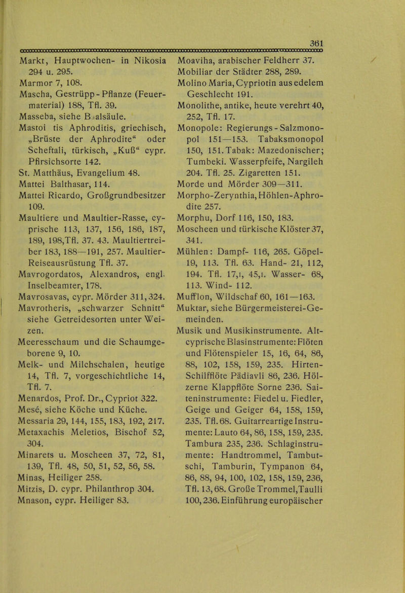 Markt, Hauptwochen- in Nikosia 294 u. 295. Marmor 7, 108. Mascha, Gestrüpp-Pflanze (Feuer- material) 188, Tfl. 39. Masseba, siehe B^alsäule. Mastoi tis Aphroditis, griechisch, „Brüste der Aphrodite“ oder Scheftali, türkisch, „Kuß“ cypr. Pfirsichsorte 142. St. Matthäus, Evangelium 48. Mattei Balthasar, 114. Mattei Ricardo, Großgrundbesitzer 109. Maultiere und Maultier-Rasse, cy- prische 113, 137, 156, 186, 187, 189, 198,Tfl. 37. 43. Maultiertrei- ber 183, 188—191, 257. Maultier- Reiseausrüstung Tfl. 37. Mavrogordatos, Alexandros, engl. Inselbeamter, 178. Mavrosavas, cypr. Mörder 311,324. Mavrotheris, „schwarzer Schnitt“ siehe Getreidesorten unter Wei- zen. Meeresschaum und die Schaumge- borene 9, 10. Melk- und Milchschalen, heutige 14, Tfl. 7, vorgeschichtliche 14, Tfl. 7. Menardos, Prof. Dr., Cypriot 322. Mese, siehe Köche und Küche. Messaria 29, 144, 155, 183, 192, 217. Metaxachis Meletios, Bischof 52, 304. Minarets u. Moscheen 37, 72, 81, 139, Tfl. 48, 50, 51, 52, 56, 58. Minas, Heiliger 258. Mitzis, D. cypr. Philanthrop 304. Mnason, cypr. Heiliger 83. Moaviha, arabischer Feldherr 37. Mobiliar der Städter 288, 289. Molino Maria, Cypriotin ausedelem Geschlecht 191. Monolithe, antike, heute verehrt 40, 252, Tfl. 17. Monopole: Regierungs-Salzmono- pol 151 —153. Tabaksmonopol 150, 151.Tabak: Mazedonischer; Tumbeki. Wasserpfeife, Nargileh 204. Tfl. 25. Zigaretten 151. Morde und Mörder 309—311. Morpho-Zerynthia, Höhlen-Aphro- dite 257. Morphu, Dorf 116, 150, 183. Moscheen und türkische Klöster 37, 341. Mühlen: Dampf- 116, 265. Göpel- 19, 113. Tfl. 63. Hand- 21, 112, 194. Tfl. 17,1, 45,1. Wasser- 68, 113. Wind- 112. Mufflon, Wildschaf 60, 161 —163. Muktar, siehe Bürgermeisterei-Ge- meinden. Musik und Musikinstrumente. Alt- cyprische Blasinstrumente: Flöten und Flötenspieler 15, 16, 64, 86, 88, 102, 158, 159, 235. Hirten- Schilfflöte Pädiavli 86, 236. Höl- zerne Klappflöte Sorne 236. Sai- teninstrumente: Fiedel u. Fiedler, Geige und Geiger 64, 158, 159, 235. Tfl. 68. Guitarreartige Instru- mente: Lauto 64, 86, 158, 159, 235. Tambura 235, 236. Schlaginstru- mente: Handtrommel, Tambut- schi, Tamburin, Tympanon 64, 86, 88, 94, 100, 102, 158, 159, 236, Tfl. 13,68. Große Trommel,Taulli 100,236. Einführung europäischer