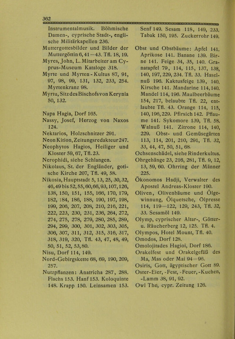 Instrumentalmusik. Böhmische Damen-, cyprische Stadt-, engli- sche Militärkapellen 236. Muttergottesbilder und Bilder der Muttergöttin 6,41—43. Tfl. 18, 19. Myres, John, L. Mitarbeiter am Cy- prus-Museum Kataloge 318. Myrte und Myrten - Kultus 87, 91, 97, 98, 99, 131, 132, 233, 254. Myrtenkranz 98. Myrtu, SitzdesBischofs von Kerynia 50, 132. Napa Hagia, Dorf 165. Nassy, Josef, Herzog von Naxos 124. Nektarios, Holzschnitzer 291. Neon Kition, Zeitungsredakteur247. Neophytos Hagios, Heiliger und Kloster 59, 67, Tfl. 23. Nerophidi, siehe Schlangen. Nikolaus, St. der Engländer, goti- sche Kirche 207, Tfl. 49, 58. Nikosia, Hauptstadt 5, 13, 25, 30,32, 46,49 bis 52,55,60,66,93,107,126, 138, 150, 151, 155, 166, 170, 179, 182, 184, 186, 188, 190, 197, 198, 199, 206, 207, 208, 210, 216, 221, 222, 223, 230, 231, 236, 264, 272, 274, 275, 278, 279, 280, 285, 289, 294, 299, 300, 301, 302, 303, 305, 306, 307, 311, 312, 315, 316, 317, 318, 319, 320, Tfl. 43, 47, 48, 49, 50, 51, 52, 53,80. Nisu, Dorf 114, 149. Nord-Gebirgskette 68, 69, 190, 209, 257. Nutzpflanzen: Anatricha 287, 288. Flachs 153. Hanf 153. Koloquinte 148. Krapp 150. Leinsamen 153. Senf 149. Sesam 118, 149, 233. Tabak 150, 195. Zuckerrohr 149. Obst und Obstbäume: Apfel 141. Aprikose 141. Banane 139. Bir- ne 141. Feige 34, 35, 140. Gra- natapfel 79, 114, 115, 137, 138, 140, 197, 229, 234. Tfl. 33. Hasel- nuß 196. Kaktusfeige 139, 140. Kirsche 141. Mandarine 114,140. Mandel 114, 196. Maulbeerbäume 154, 217, belaubte Tfl. 22, ent- laubte Tfl. 43. Orange 114, 115, 140,196,229. Pfirsich 142. Pflau- me 141. Sykomore 139, Tfl. 58. Walnuß 141. Zitrone 114, 140, 229. Obst- und Gemüsegärten 113, 114, 201, 210, 291, Tfl. 32, 33, 44, 47, 50, 51, 68. Ochsenschädel, siehe Rinderkultus. Ohrgehänge 23, 216, 281, Tfl. 9, 12, 13, 59, 60. Ohrring der Männer 225. Ökonomos Hadji, Verwalter des Apostel Andreas-Kloster 190. Oliven, Olivenbäume und Ölge- winnung, Ölquetsche, Ölpresse 114, 119—122, 129, 243, Tfl. 32, 33. Sesamöl 149. Olymp, cyprischer Altar-, Götter- u. Räucherberg 12, 125. Tfl. 4. Olympos, Hotel Mount, Tfl. 40. Omodos, Dorf 128. Omolojitades Hagioi, Dorf 186. Orakelfest und Orakelgefäß des Ma, Mas oder Mai 94—96. Osiris, Gott, ägyptischer Gott 89. Oster-Eier, -Fest, -Feuer,-Kuchen, -Lamm 38, 91, 92. Owl The, cypr. Zeitung 126.