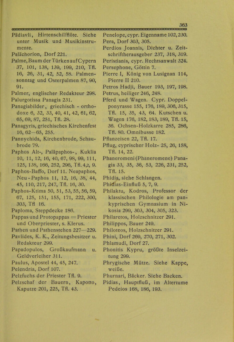 Pädiavli, Hirtenschilfflöte. Siehe unter Musik und Musikinstru- mente. Palächorion, Dorf 221. Palme,Baum derTürkenaufCypern 37, 101, 138, 139, 199, 210, Tfl. 16, 26, 31, 42, 52, 58. Palmen- sonntag und Osterpalmen 87, 90, 91. Palmer, englischer Redakteur 298. Palurgotissa Panagia 231. Panagiabilder, griechisch - ortho- doxe 6, 32, 33, 40, 41, 42, 61, 62, 65, 69, 87, 251, Tfl. 28. Panagyris, griechisches Kirchenfest 16, 62—65, 255. Pannychida, Kirchenbrode, Schau- brode 79. Paphos Alt-, Paläpaphos-, Kuklia 10, 11, 12, 16, 40, 67, 98, 99, 111, 125, 138, 166, 252, 296, Tfl. 4,2, 9. Paphos-Baflfo, Dorf 11. Neapaphos, Neu-Paphos 11, 12, 16, 38, 44, 45, 110, 217, 247, Tfl. 16, 30. Paphos-Ktima 50, 51, 53, 55, 56, 59, 67, 125, 151, 155, 171, 222, 300, 303, Tfl 16. Papioma, Steppdecke 186. Pappas und Protopappas = Priester und Oberpriester, s. Klerus. Pathen und Pathenstehen 227—229. Pavlides, K. K., Zeitungsbesitzer u. Redakteur 299. Papadopulos, Großkaufmann u. Geldverleiher 311. Paulus, Apostel 44, 45, 247. Pelendria, Dorf 107. Pelzfuchs der Priester Tfl. 9. Pelzschaf der Bauern, Kapotto, Kaputze 201, 225, Tfl. 43. Penelope, cypr. Eigenname 102,230. Pera, Dorf 303, 305. Perdios Joannis, Dichter u. Zeit- schriftherausgeber 237, 318, 319. Peristianis, cypr. Rechtsanwalt 324. Persephone, Göttin 7. Pierre I, König von Lusignan 114, Pierre II 210. Petros Hadji, Bauer 193, 197, 198. Petrus, heiliger 246, 248. Pferd und Wagen. Cypr. Doppel- ponyrasse 155, 176, 189,306,315, Tfl. 15, 35, 43, 64. Kutschen u. Wagen 176, 182, 183, 189, Tfl. 15, 36. Ochsen-Holzkarre 285, 286, Tfl. 80. Omnibusse 182. Pflanzeisen 22, Tfl. 17. Pflug, cyprischer Holz- 25, 26, 158, Tfl. 14, 22. Phaneromeni (Phaneromene) Pana- gia 33, 35, 36, 53, 226, 231, 252, Tfl. 15. Phidia, siehe Schlangen. Phidias-Einfluß 5, 7, 9. Philaktu, Kodros, Professor der klassischen Philologie am pan- kyprischen Gymnasium in Ni- kosia 299, 303, 304, 305, 323. Philaretos, Holzschnitzer 291. Philippos, Bauer 249. Philoteos, Holzschnitzer 291. Phini, Dorf 269, 270, 271, 302. Phlamudi, Dorf 27. Phonitis Kypru, größte Inselzei- tung 299. Phrygische Mütze. Siehe Kappe, weiße. Phurnari, Bäcker. Siehe Backen. Pidias, Hauptfluß, im Altertume Pedeios 168, 186, 193.