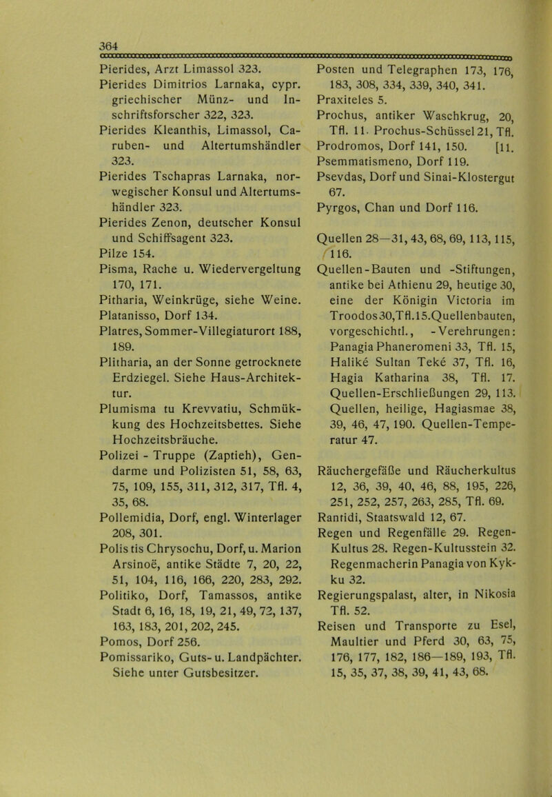 Pierides, Arzt Limassol 323. Pierides Dimitrios Larnaka, cypr. griechischer Münz- und In- schriftsforscher 322, 323. Pierides Kleanthis, Limassol, Ca- ruben- und Altertumshändler 323. Pierides Tschapras Larnaka, nor- wegischer Konsul und Altertums- händler 323. Pierides Zenon, deutscher Konsul und Schiffsagent 323. Pilze 154. Pisma, Rache u. Wiedervergeltung 170, 171. Pitharia, Weinkrüge, siehe Weine. Platanisso, Dorf 134. Platres, Sommer-Villegiaturort 188, 189. Plitharia, an der Sonne getrocknete Erdziegel. Siehe Haus-Architek- tur. Plumisma tu Krevvatiu, Schmük- kung des Hochzeitsbettes. Siehe Hochzeitsbräuche. Polizei - Truppe (Zaptieh), Gen- darme und Polizisten 51, 58, 63, 75, 109, 155, 311, 312, 317, Tfl. 4, 35, 68. Pollemidia, Dorf, engl. Winterlager 208, 301. Polis tis Chrysochu, Dorf, u. Marion Arsinoe, antike Städte 7, 20, 22, 51, 104, 116, 166, 220, 283, 292. Politiko, Dorf, Tamassos, antike Stadt 6, 16, 18, 19, 21, 49, 72, 137, 163, 183, 201,202, 245. Pornos, Dorf 256. Pomissariko, Guts-u. Landpächter. Siehe unter Gutsbesitzer. Posten und Telegraphen 173, 176, 183, 308, 334, 339, 340, 341. Praxiteles 5. Prochus, antiker Waschkrug, 20, Tfl. 11. Prochus-Schüssel 21, Tfl. Prodromos, Dorf 141, 150. [li. Psemmatismeno, Dorf 119. Psevdas, Dorf und Sinai-Klostergut 67. Pyrgos, Chan und Dorf 116. Quellen 28—31, 43, 68, 69, 113,115, 116. Quellen-Bauten und -Stiftungen, antike bei Athienu 29, heutige 30, eine der Königin Victoria im Troodos30,Tfl. 15.Quellenbauten, vorgeschichtl., -Verehrungen: Panagia Phaneromeni 33, Tfl. 15, Halike Sultan Teke 37, Tfl. 16, Hagia Katharina 38, Tfl. 17. Quellen-Erschließungen 29, 113. Quellen, heilige, Hagiasmae 38, 39, 46, 47, 190. Quellen-Tempe- ratur 47. Räuchergefäße und Räucherkultus 12, 36, 39, 40, 46, 88, 195, 226, 251, 252, 257, 263, 285, Tfl. 69. Rantidi, Staatswald 12, 67. Regen und Regenfälle 29. Regen- Kultus 28. Regen-Kultusstein 32. Regenmacherin Panagia von Kyk- ku 32. Regierungspalast, alter, in Nikosia Tfl. 52. Reisen und Transporte zu Esel, Maultier und Pferd 30, 63, 75, 176, 177, 182, 186—189, 193, Tfl. 15, 35, 37, 38, 39, 41, 43, 68.