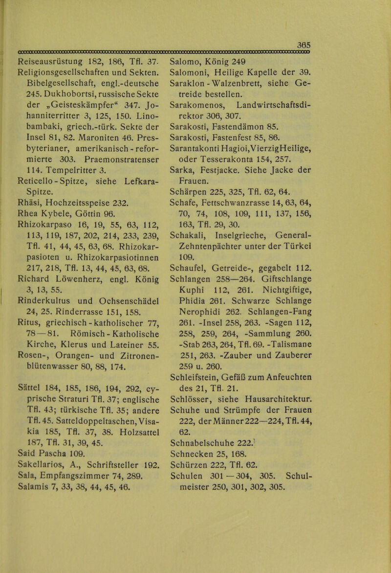 Reiseausrüstung 182, 186, Tfl. 37. Religionsgesellschaften und Sekten. Bibelgesellschaft, engl.-deutsche 245. Dukhobortsi, russische Sekte der „Geisteskämpfer“ 347. Jo- hanniterritter 3, 125, 150. Lino- bambaki, griech.-türk. Sekte der Insel 81, 82. Maroniten 46. Pres- byterianer, amerikanisch - refor- mierte 303. Praemonstratenser 114. Tempelritter 3. Reticello - Spitze, siehe Lefkara- Spitze. Rhäsi, Hochzeitsspeise 232. Rhea Kybele, Göttin 96. Rhizokarpaso 16, 19, 55, 63, 112, 113, 119, 187, 202, 214, 233, 239, Tfl. 41, 44, 45, 63, 68. Rhizokar- pasioten u. Rhizokarpasiotinnen 217, 218, Tfl. 13, 44, 45, 63, 68. Richard Löwenherz, engl. König 3, 13, 55. Rinderkultus und Ochsenschädel 24, 25. Rinderrasse 151, 158. Ritus, griechisch-katholischer 77, 78 — 81. Römisch-Katholische Kirche, Klerus und Lateiner 55. Rosen-, Orangen- und Zitronen- blütenwasser 80, 88, 174. Sättel 184, 185, 186, 194, 292, cy- prische Straturi Tfl. 37; englische Tfl. 43; türkische Tfl. 35; andere Tfl. 45. Satteldoppeltaschen, Visa- kia 185, Tfl. 37, 38. Holzsattel 187, Tfl. 31, 39, 45. Said Pascha 109. Sakellarios, A., Schriftsteller 192. Sala, Empfangszimmer 74, 289. Salamis 7, 33, 38, 44, 45, 46. Salomo, König 249 Salomoni, Heilige Kapelle der 39. Saraklon-Walzenbrett, siehe Ge- treide bestellen. Sarakomenos, Landwirtschaftsdi- rektor 306, 307. Sarakosti, Fastendämon 85. Sarakosti, Fastenfest 85, 86. Sarantakonti Hagioi,VierzigHeilige, oder Tesserakonta 154, 257. Sarka, Festjacke. Siehe Jacke der Frauen. Schärpen 225, 325, Tfl. 62, 64. Schafe, Fettschwanzrasse 14, 63, 64, 70, 74, 108, 109, 111, 137, 156, 163, Tfl. 29, 30. Schakali, Inselgrieche, General- Zehntenpächter unter der Türkei 109. Schaufel, Getreide-, gegabelt 112. Schlangen 258—264. Giftschlange Kuphi 112, 261. Nichtgiftige, Phidia 261. Schwarze Schlange Nerophidi 262. Schlangen-Fang 261. -Insel 258, 263. -Sagen 112, 258, 259, 264, -Sammlung 260. -Stab 263,264, Tfl. 69. -Talismane 251, 263. -Zauber und Zauberer 259 u. 260. Schleifstein, Gefäß zum Anfeuchten des 21, Tfl. 21. Schlösser, siehe Hausarchitektur. Schuhe und Strümpfe der Frauen 222, der Männer 222—224, Tfl. 44, 62. Schnabelschuhe 222.’ Schnecken 25, 168. Schürzen 222, Tfl. 62. Schulen 301 —304, 305. Schul- meister 250, 301, 302, 305.