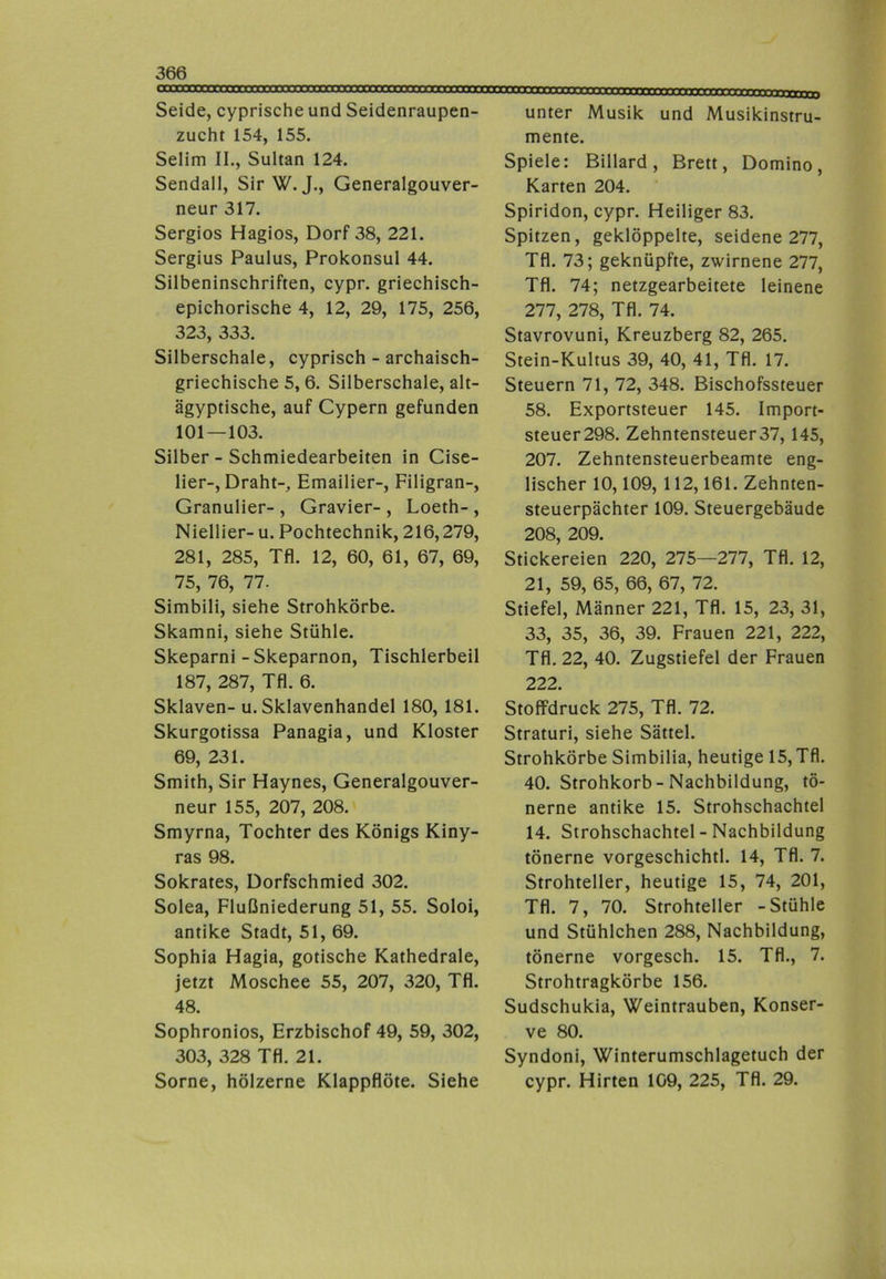 Seide, cyprische und Seidenraupen- zucht 154, 155. Selim II., Sultan 124. Sendall, Sir W. J., Generalgouver- neur 317. Sergios Hagios, Dorf 38, 221. Sergius Paulus, Prokonsul 44. Silbeninschriften, cypr. griechisch- epichorische 4, 12, 29, 175, 256, 323, 333. Silberschale, cyprisch - archaisch- griechische 5,6. Silberschale, alt- ägyptische, auf Cypern gefunden 101—103. Silber - Schmiedearbeiten in Cise- lier-, Draht-, Emailier-, Filigran-, Granulier- , Gravier- , Loeth- , Niellier-u. Pochtechnik, 216,279, 281, 285, Tfl. 12, 60, 61, 67, 69, 75, 76, 77. Simbili, siehe Strohkörbe. Skamni, siehe Stühle. Skeparni-Skeparnon, Tischlerbeil 187, 287, Tfl. 6. Sklaven- u. Sklavenhandel 180, 181. Skurgotissa Panagia, und Kloster 69, 231. Smith, Sir Haynes, Generalgouver- neur 155, 207, 208. Smyrna, Tochter des Königs Kiny- ras 98. Sokrates, Dorfschmied 302. Solea, Flußniederung 51, 55. Soloi, antike Stadt, 51, 69. Sophia Hagia, gotische Kathedrale, jetzt Moschee 55, 207, 320, Tfl. 48. Sophronios, Erzbischof 49, 59, 302, 303, 328 Tfl. 21. Sorne, hölzerne Klappflöte. Siehe unter Musik und Musikinstru- mente. Spiele: Billard, Brett, Domino, Karten 204. Spiridon, cypr. Heiliger 83. Spitzen, geklöppelte, seidene 277, Tfl. 73; geknüpfte, zwirnene 277, Tfl. 74; netzgearbeitete leinene 277, 278, Tfl. 74. Stavrovuni, Kreuzberg 82, 265. Stein-Kultus 39, 40, 41, Tfl. 17. Steuern 71, 72, 348. Bischofssteuer 58. Exportsteuer 145. Import- steuer298. Zehntensteuer37, 145, 207. Zehntensteuerbeamte eng- lischer 10,109, 112,161. Zehnten- steuerpächter 109. Steuergebäude 208, 209. Stickereien 220, 275—277, Tfl. 12, 21, 59, 65, 66, 67, 72. Stiefel, Männer 221, Tfl. 15, 23, 31, 33, 35, 36, 39. Frauen 221, 222, Tfl. 22, 40. Zugstiefel der Frauen 222. Stoffdruck 275, Tfl. 72. Straturi, siehe Sättel. Strohkörbe Simbilia, heutige 15, Tfl. 40. Strohkorb-Nachbildung, tö- nerne antike 15. Strohschachtel 14. Strohschachtel - Nachbildung tönerne vorgeschichtl. 14, Tfl. 7. Strohteller, heutige 15, 74, 201, Tfl. 7, 70. Strohteller -Stühle und Stühlchen 288, Nachbildung, tönerne vorgesch. 15. Tfl., 7. Strohtragkörbe 156. Sudschukia, Weintrauben, Konser- ve 80. Syndoni, Winterumschlagetuch der cypr. Hirten 109, 225, Tfl. 29.