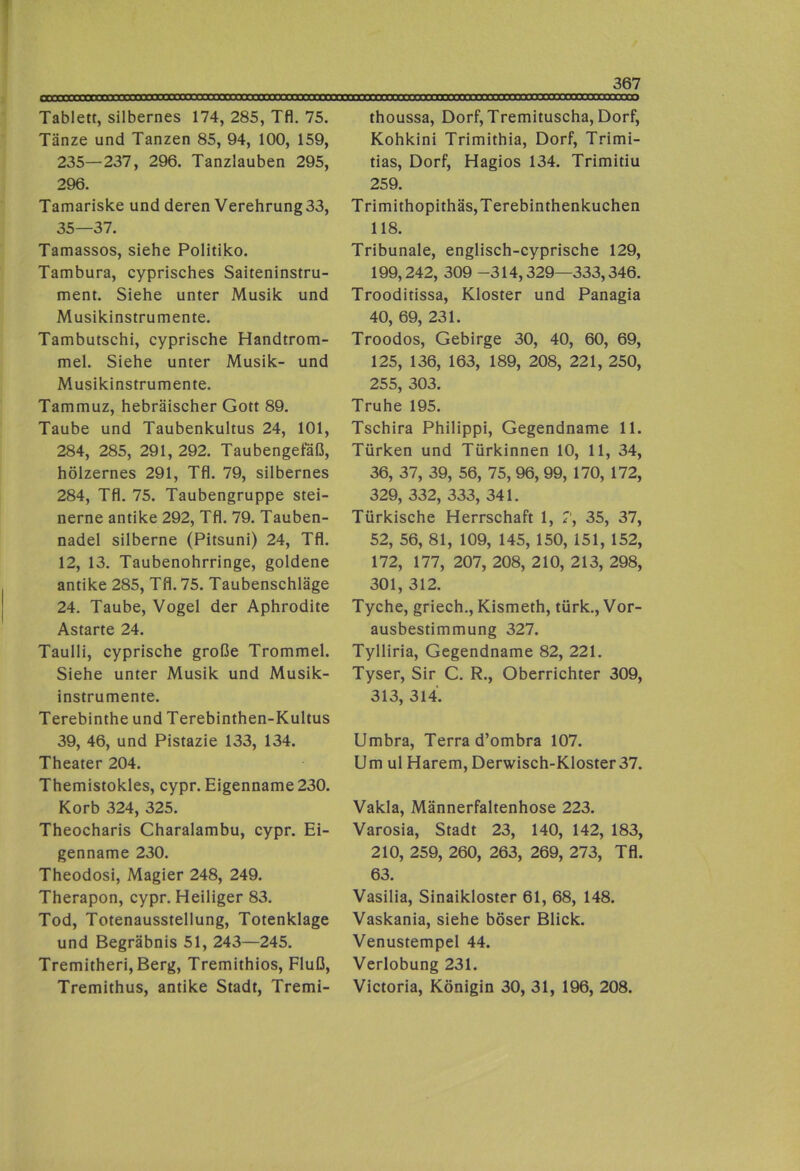 Tablett, silbernes 174, 285, Tfl. 75. Tänze und Tanzen 85, 94, 100, 159, 235—237, 296. Tanzlauben 295, 296. Tamariske und deren Verehrung 33, 35—37. Tamassos, siehe Politiko. Tambura, cyprisches Saiteninstru- ment. Siehe unter Musik und Musikinstrumente. Tambutschi, cyprische Handtrom- mel. Siehe unter Musik- und Musikinstrumente. Tammuz, hebräischer Gott 89. Taube und Taubenkultus 24, 101, 284, 285, 291, 292. Taubengefäß, hölzernes 291, Tfl. 79, silbernes 284, Tfl. 75. Taubengruppe stei- nerne antike 292, Tfl. 79. Tauben- nadel silberne (Pitsuni) 24, Tfl. 12, 13. Taubenohrringe, goldene antike 285, Tfl. 75. Taubenschläge 24. Taube, Vogel der Aphrodite Astarte 24. Taulli, cyprische große Trommel. Siehe unter Musik und Musik- instrumente. Terebinthe und Terebinthen-Kultus 39, 46, und Pistazie 133, 134. Theater 204. Themistokles, cypr. Eigenname 230. Korb 324, 325. Theocharis Charalambu, cypr. Ei- genname 230. Theodosi, Magier 248, 249. Therapon, cypr. Heiliger 83. Tod, Totenausstellung, Totenklage und Begräbnis 51, 243—245. Tremitheri, Berg, Tremithios, Fluß, Tremithus, antike Stadt, Tremi- thoussa, Dorf, Tremituscha, Dorf, Kohkini Trimithia, Dorf, Trimi- tias, Dorf, Hagios 134. Trimitiu 259. Trimithopithäs,Terebinthenkuchen 118. Tribunale, englisch-cyprische 129, 199,242, 309 -314,329—333,346. Trooditissa, Kloster und Panagia 40, 69, 231. Troodos, Gebirge 30, 40, 60, 69, 125, 136, 163, 189, 208, 221, 250, 255, 303. Truhe 195. Tschira Philippi, Gegendname 11. Türken und Türkinnen 10, 11, 34, 36, 37, 39, 56, 75, 96, 99, 170, 172, 329, 332, 333, 341. Türkische Herrschaft 1, 7, 35, 37, 52, 56, 81, 109, 145, 150, 151, 152, 172, 177, 207, 208, 210, 213, 298, 301, 312. Tyche, griech., Kismeth, türk., Vor- ausbestimmung 327. Tylliria, Gegendname 82, 221. Tyser, Sir C. R., Oberrichter 309, 313, 314. Umbra, Terra d’ombra 107. Um ul Harem, Derwisch-Kloster 37. Vakla, Männerfaltenhose 223. Varosia, Stadt 23, 140, 142, 183, 210, 259, 260, 263, 269, 273, Tfl. 63. Vasilia, Sinaikloster 61, 68, 148. Vaskania, siehe böser Blick. Venustempel 44. Verlobung 231. Victoria, Königin 30, 31, 196, 208.