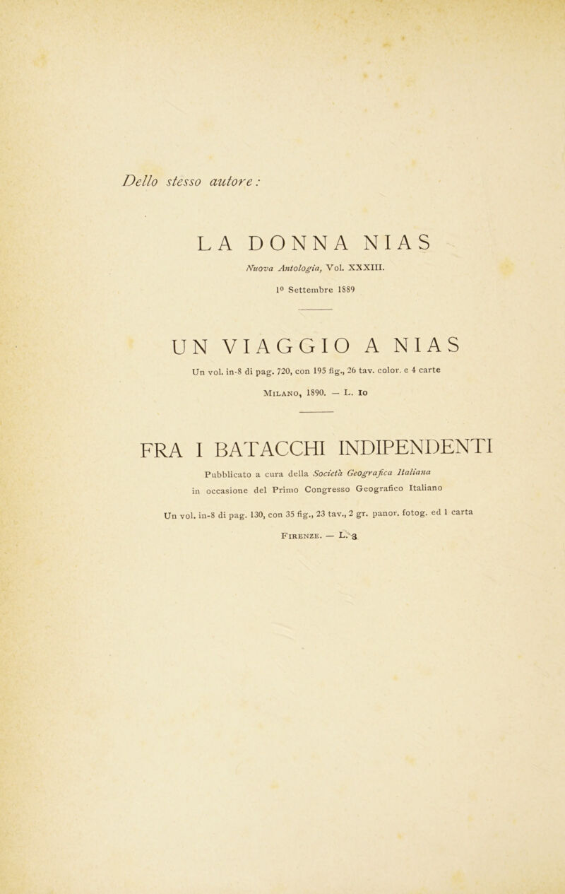 Dello stesso autore : LA DONNA N I A S Nuova Antologia, Voi. XXXIII. 1° Settembre 1889 UN VIAGGIO A NIAS Un voi. in-8 di pag. 720, con 195 fig., 26 tav. color, e 4 carte Milano, 1890. — L. io FRA I BATACCHI INDIPENDENTI Pubblicato a cura della Società Geografica Italiana in occasione del Primo Congresso Geografico Italiano Un voi. in-8 di pag. 130, con 35 fig., 23 tav., 2 gr. panor. fotog. ed 1 carta Firenze. — L.^j