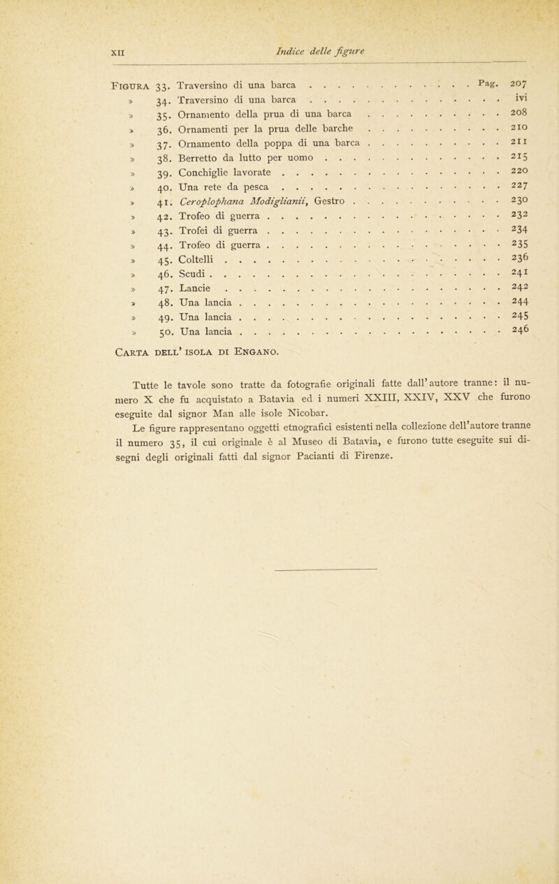 Figura 33. Traversino di una barca Pag* 207 » 34. Traversino di una barca ivi » 35. Ornamento della prua di una barca 208 » 36. Ornamenti per la prua delle barche 210 » 37. Ornamento della poppa di una barca 211 » 38. Berretto da lutto per uomo 215 » 39. Conchiglie lavorate 220 » 40. Una rete da pesca 227 » 41. Ceroplophana Modiglianìi, Gestro 230 » 42. Trofeo di guerra 232 » 43. Trofei di guerra 234 » 44. Trofeo di guerra 235 » 45. Coltelli 236 » 46. Scudi 24J » 47. Lancie 242 » 48. Una lancia 244 » 49. Una lancia 245 » 50. Una lancia 24^ Carta dell’ isola di Engano. Tutte le tavole sono tratte da fotografie originali fatte dall’ autore tranne : il nu- mero X che fu acquistato a Batavia ed i numeri XXIII, XXIV, XXV che furono eseguite dal signor Man alle isole Nicobar. Le figure rappresentano oggetti etnografici esistenti nella collezione dell’autore tranne il numero 35, il cui originale è al Museo di Batavia, e furono tutte eseguite sui di- segni degli originali fatti dal signor Pacianti di Firenze.