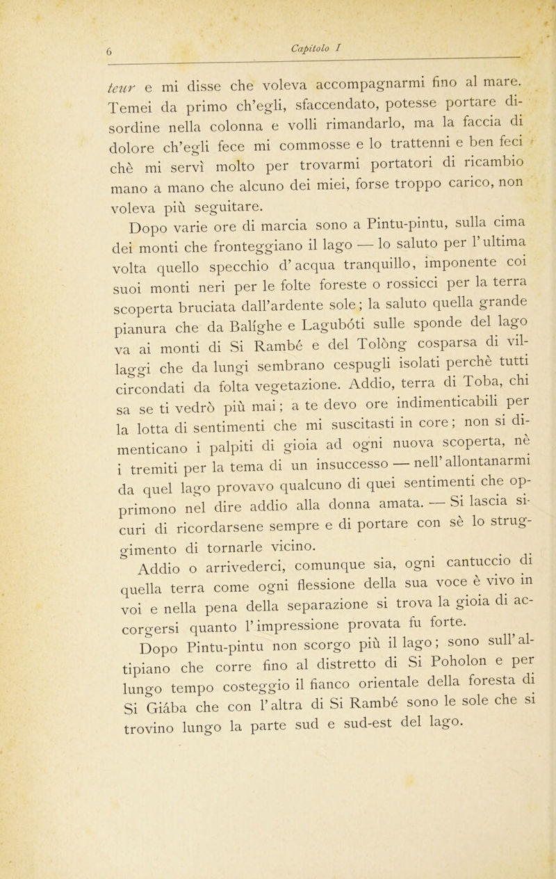 teur e mi disse che voleva accompagnarmi fino al mare. Temei da primo ch’egli, sfaccendato, potesse portare di- sordine nella colonna e volli rimandarlo, ma la faccia di dolore ch’egli fece mi commosse e lo trattenni e ben feci chè mi servì molto per trovarmi portatori di ricambio mano a mano che alcuno dei miei, forse troppo carico, non voleva più seguitare. Dopo varie ore di marcia sono a Pintu-pintu, sulla cima dei monti che fronteggiano il lago — lo saluto per 1 ultima volta quello specchio d’acqua tranquillo, imponente coi suoi monti neri per le folte foreste o rossicci per la terra scoperta bruciata dall’ardente sole ; la saluto quella grande pianura che da Balighe e Lagubóti sulle sponde del lago va ai monti di Si Rambé e del Tolòng cosparsa di vil- laggi che da lungi sembrano cespugli isolati perche tutti circondati da folta vegetazione. Addio, terra di Toba, chi sa se ti vedrò più mai ; a te devo ore indimenticabili per la lotta di sentimenti che mi suscitasti in core ; non si di- menticano i palpiti di gioia ad ogni nuova scoperta, nè i tremiti per la tema di un insuccesso — nell’ allontanarmi da quel lago provavo qualcuno di quei sentimenti che op- primono nel dire addio alla donna amata. Si lascia si- curi di ricordarsene sempre e di portare con sè lo strug- o-imento di tornarle vicino. Addio o arrivederci, comunque sia, ogni cantuccio di quella terra come ogni flessione della sua voce è vivo in voi e nella pena della separazione si trova la gioia di ac- corgersi quanto l’impressione provata tu forte. Dopo Pintu-pintu non scorgo più il lago; sono sull’al- tipiano che corre fino al distretto di Si Poholon e per lungo tempo costeggio il fianco orientale della foresta di Si Giàba che con l’altra di Si Rambé sono le sole che si trovino lungo la parte sud e sud-est del lago.