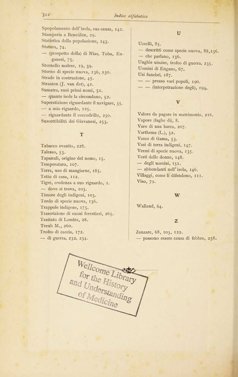 Spopolamento dell’isola, sua causa, 142. Stamperia a Benculen, 29. Statistica della popolazione, 143. Statura, 74. — (prospetto della) di Nias, Toba, En- ganesi, 75. Stornello malese, 19, 39. Storno di specie nuova, 136, 230. Strade in costruzione, 45. Straaten (J. van der), 42. Sumatra, suoi primi nomi, 51. — quante isole la circondano, 52. Superstizione riguardante il navigare, 35. — a mio riguardo, 125. — riguardante il coccodrillo, 250. Suscettibilità dei Giavanesi, 253. T Tabacco svanito, 228. Talesso, 53. Tapanuli, origine del nome, 15. Temperatura, 107. Terra, uso di mangiarne, 185. Tetto di casa, 112. Tigre, credenza a suo riguardo, 1. — dove si trova, 103. Timore degli indigeni, 103. Tordo di specie nuova, 136. Trappole indigene, 175. Trascrizione di suoni forestieri, 265. Trattato di Londra, 28. Treub M., 260. Trofeo di caccia, 172. — di guerra, 232, 234. U Uccelli, 85. — descritti come specie nuova, 88,136. — che parlano, 136. Unghie umane, trofeo di guerra, 235. Uomini di Engano, 67. Usi funebri, 187. — — presso vari popoli, 190. — — (interpetrazione degli), 194*. V Valore da pagare in matrimonio, 216. Vapore (fughe di), 8. Varo di una barca, 207. Varthema (L.), 52. Vasco di Gama, 53. Vasi di terra indigeni, 147. Vermi di specie nuova, 135. Vesti delle donne, 148. — degli uomini, 151. — abbondanti nell’isola, 146. Villaggi, come li difendono, ili. Viso, 79. W Walland, 64. Z Zanzare, 68, 103, 122. — possono essere causa di febbre, 258.