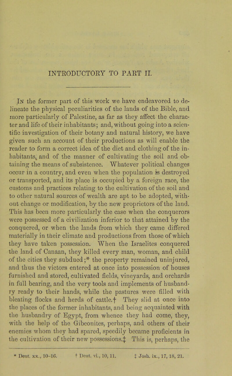 INTRODUCTORY TO PART II. In the former part of this work we have endeavored to de- lineate the physical peculiarities of the lands of the Bible, and more particularly of Palestine, as far as they affect the charac- ter and life of their inhabitants; and, without going into a scien- tific investigation of their botany and natural history, we have given such an account of their productions as will enable the reader to form a correct idea of the diet and clothing of the in- habitants,. and of the manner of cultivating the soil and ob- taining the means of subsistence. Whatever political changes occur in a country, and even when the population is destroyed or transported, and its place is occupied by a foreign race, the customs and practices relating to the cultivation of the soil and to other natural sources of wealth are apt to be adopted, with- out change or modification, by the new proprietors of the land. This has been more particularly the case when the conquerors were possessed of a civilization inferior to that attained by the conquered, or when the lands from which they came differed materially in their climate and productions from those of which they have taken possession. When the Israelites conquered the land of Canaan, they killed every man, woman, and child of the cities they subdued;* the property remained uninjured, and thus the victors entered at once into possession of houses furnished and stored, cultivated fields, vineyards, and orchards in full bearing, and the very tools and implements of husband- ry ready to their hands, while the pastures were filled with bleating flocks and herds of cattle, f They slid at once into the places of the former inhabitants, and being acquainted with the husbandry of Egypt, from whence they had come, they, with the help of the Gibeonites, perhaps, and others of their enemies whom they had spared, speedily became proficients in the cultivation of their new possessions.^: This is, perhaps, the