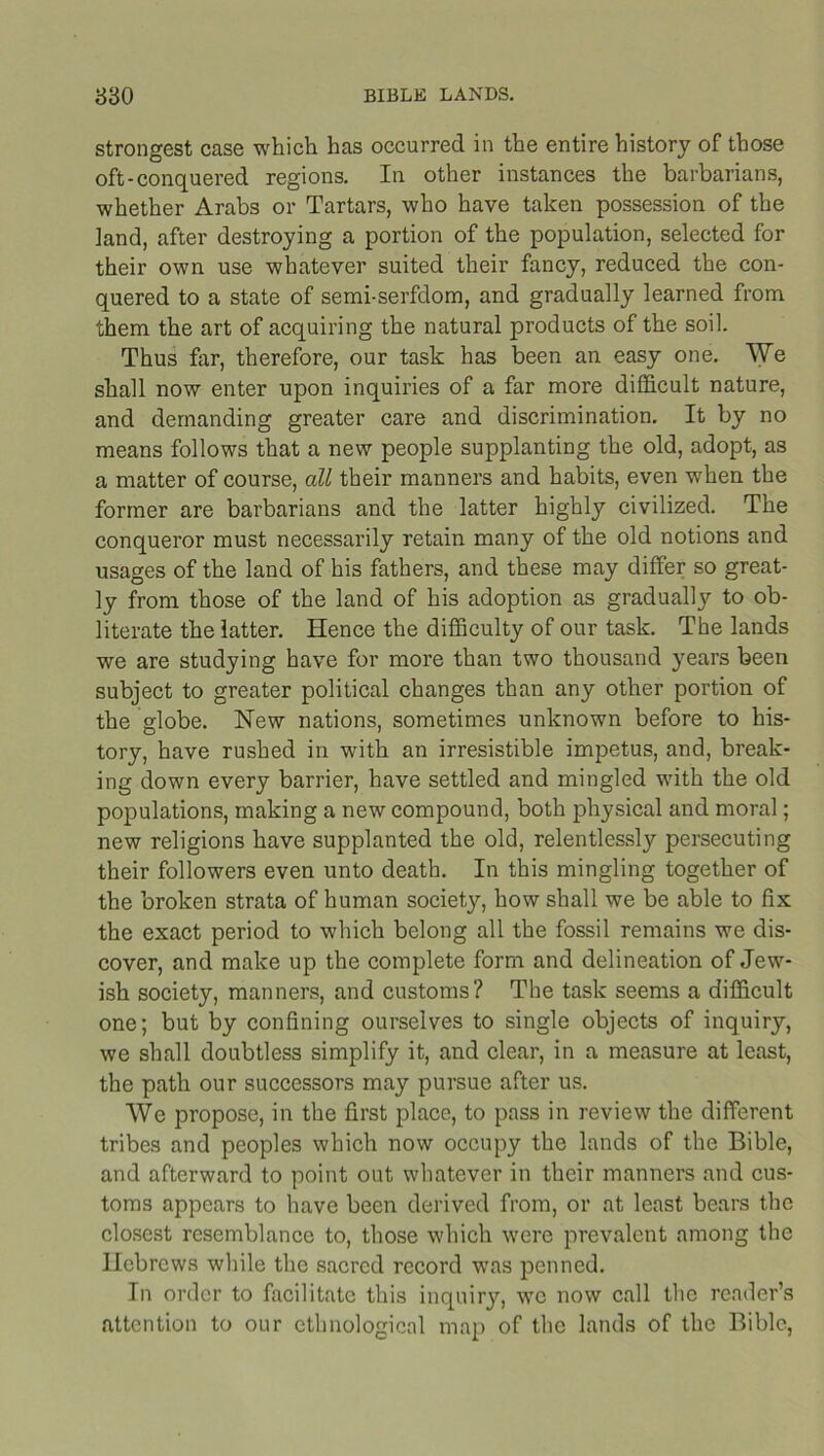 strongest case which has occurred in the entire history of those oft-conquered regions. In other instances the barbarians, whether Arabs or Tartars, who have taken possession of the land, after destroying a portion of the population, selected for their own use whatever suited their fancy, reduced the con- quered to a state of semi-serfdom, and gradually learned from them the art of acquiring the natural products of the soil. Thus far, therefore, our task has been an easy one. We shall now enter upon inquiries of a far more difficult nature, and demanding greater care and discrimination. It by no means follows that a new people supplanting the old, adopt, as a matter of course, all their manners and habits, even when the former are barbarians and the latter highly civilized. The conqueror must necessarily retain many of the old notions and usages of the land of his fathers, and these may differ so great- ly from those of the land of his adoption as gradually to ob- literate the latter. Hence the difficulty of our task. The lands we are studying have for more than two thousand years been subject to greater political changes than any other portion of the globe. New nations, sometimes unknown before to his- tory, have rushed in with an irresistible impetus, and, break- ing down every barrier, have settled and mingled with the old populations, making a new compound, both physical and moral; new religions have supplanted the old, relentlessly persecuting their followers even unto death. In this mingling together of the broken strata of human society, how shall we be able to fix the exact period to which belong all the fossil remains we dis- cover, and make up the complete form and delineation of Jew- ish society, manners, and customs? The task seems a difficult one; but by confining ourselves to single objects of inquiry, we shall doubtless simplify it, and clear, in a measure at least, the path our successors may pursue after us. We propose, in the first place, to pass in review the different tribes and peoples which now occupy the lands of the Bible, and afterward to point out whatever in their manners and cus- toms appears to have been derived from, or at least bears the closest resemblance to, those which were prevalent among the Hebrews while the sacred record was penned. In order to facilitate this inquiry, wo now call the reader’s attention to our ethnological map of the lands of the Bible,
