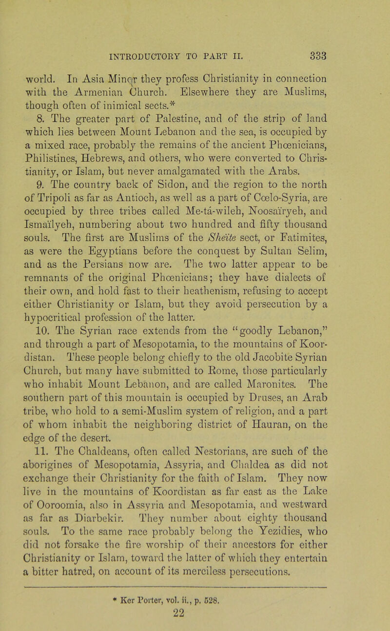 world. In Asia Miner they profess Christianity in connection with the Armenian Church. Elsewhere they are Muslims, though often of inimical sects.* 8. The greater part of Palestine, and of the strip of land which lies between Mount Lebanon and the sea, is occupied by a mixed race, probably the remains of the ancient Phoenicians, Philistines, Hebrews, and others, who were converted to Chris- tianity, or Islam, but never amalgamated with the Arabs. 9. The country back of Sidon, and the region to the north of Tripoli as far as Antioch, as well as a part of Coelo-Syria, are occupied by three tribes called Me-ta-wileh, Noosai'ryeb, and Ismailyeh, numbering about two hundred and fifty thousand souls. The first are Muslims of the Sheite sect, or Fatimites, as were the Egyptians before the conquest by Sultan Selim, and as the Persians now are. The two latter appear to be remnants of the original Phoenicians; they have dialects of their own, and hold fast to their heathenism, refusing to accept either Christianity or Islam, but they avoid persecution by a hypocritical profession of the latter. 10. The Syrian race extends from the “goodly Lebanon,” and through a part of Mesopotamia, to the mountains of Koor- distan. These people belong chiefly to the old Jacobite Syrian Church, but many have submitted to Rome, those particularly who inhabit Mount Lebanon, and are called Maronites. The southern part of this mountain is occupied by Druses, an Arab tribe, who hold to a semi-Muslim system of religion, and a part of whom inhabit the neighboring district of Ilauran, on the edge of the desert. 11. The Chaldeans, often called Nestorians, are such of the aborigines of Mesopotamia, Assyria, and Chaldea as did not exchange their Christianity for the faith of Islam. They now live in the mountains of Koordistan as far east as the Lake of Ooroomia, also in Assyria and Mesopotamia, and westward as far as Diarbekir. They number about eighty thousand souls. To the same race probably belong the Yezidies, who did not forsake the fire worship of their ancestors for either Christianity or Islam, toward the latter of which they entertain a bitter hatred, on account of its merciless persecutions. * Ker Porter, vol. ii., p. 528. 22