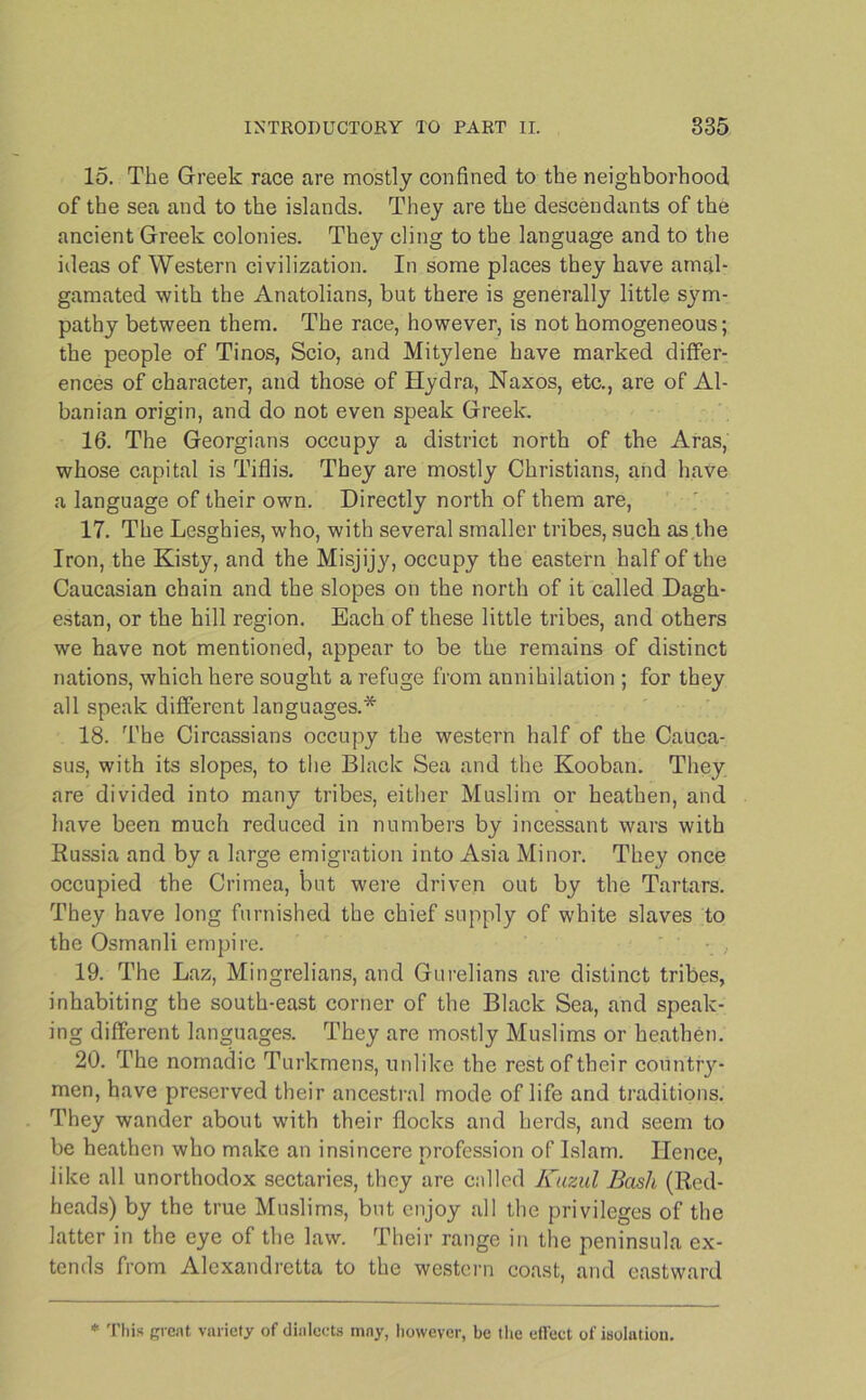 15. The Greek race are mostly confined to the neighborhood of the sea and to the islands. They are the descendants of the ancient Greek colonies. They cling to the language and to the ideas of Western civilization. In some places they have amal- gamated with the Anatolians, but there is generally little sym- pathy between them. The race, however, is not homogeneous; the people of Tinos, Scio, and Mitylene have marked differ- ences of character, and those of Hydra, Naxos, etc., are of Al- banian origin, and do not even speak Greek. 16. The Georgians occupy a district north of the Aras, whose capital is Tiflis. They are mostly Christians, and have a language of their own. Directly north of them are, 17. The Lesghies, who, with several smaller tribes, such as.the Iron, the Kisty, and the Misjijy, occupy the eastern half of the Caucasian chain and the slopes on the north of it called Dagh- estan, or the hill region. Each of these little tribes, and others we have not mentioned, appear to be the remains of distinct nations, which here sought a refuge from annihilation ; for they all speak different languages.* 18. The Circassians occupy the western half of the Cauca- sus, with its slopes, to the Black Sea and the Kooban. They are divided into many tribes, either Muslim or heathen, and have been much reduced in numbers by incessant wars with Russia and by a large emigration into Asia Minor. They once occupied the Crimea, but were driven out by the Tartars. They have long furnished the chief supply of white slaves to the Osmanli empire. ' 19. The Laz, Mingrelians, and Gurelians are distinct tribes, inhabiting the south-east corner of the Black Sea, and speak- ing different languages. They are mostly Muslims or heathen. 20. The nomadic Turkmens, unlike the rest of their country- men, have preserved their ancestral mode of life and traditions. They wander about with their flocks and herds, and seem to be heathen who make an insincere profession of Islam. Hence, like all unorthodox sectaries, they are called Kuzul Bash (Red- heads) by the true Muslims, but enjoy all the privileges of the latter in the eye of the law. Their range in the peninsula ex- tends from Alexandretta to the western coast, and eastward * This great variety of dialects mny, however, be the cll'ect of isolatiou.