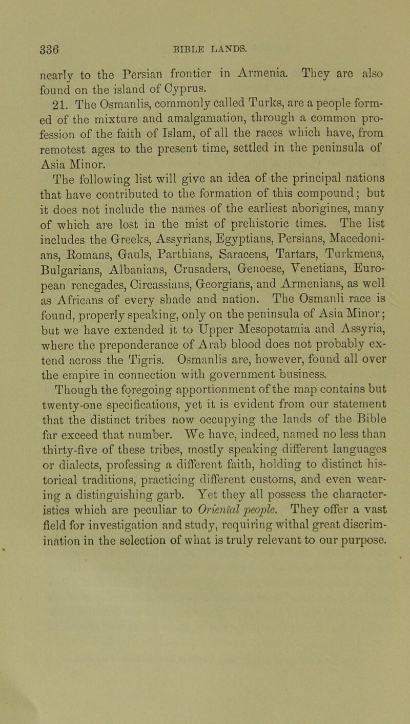 nearly to the Persian frontier in Armenia. They are also found on the island of Cyprus. 21. The Osmanlis, commonly called Turks, are a people form- ed of the mixture and amalgamation, through a common pro- fession of the faith of Islam, of all the races which have, from remotest ages to the present time, settled in the peninsula of Asia Minor. The following list will give an idea of the principal nations that have contributed to the formation of this compound; but it does not include the names of the earliest aborigines, many of which are lost in the mist of prehistoric times. The list includes the Greeks, Assyrians, Egyptians, Persians, Macedoni- ans, Romans, Gauls, Parthians, Saracens, Tartars, Turkmens, Bulgarians, Albanians, Crusaders, Genoese, Venetians, Euro- pean renegades, Circassians, Georgians, and Armenians, as well as Africans of every shade and nation. The Osmanli race is found, properly speaking, only on the peninsula of Asia Minor; but we have extended it to Upper Mesopotamia and Assyria, where the preponderance of Arab blood does not probably ex- tend across the Tigris. Osmanlis are, however, found all over the empire in connection with government business. Though the foregoing apportionment of the map contains but twenty-one specifications, yet it is evident from our statement that the distinct tribes now occupying the lands of the Bible far exceed that number. We have, indeed, named no less than thirty-five of these tribes, mostly speaking different languages or dialects, professing a different faith, holding to distinct his- torical traditions, practicing different customs, and even wear- ing a distinguishing garb. Yet they all possess the character- istics which are peculiar to Oriental people. They offer a vast field for investigation and study, requiring withal great discrim- ination in the selection of what is truly relevant to our purpose.