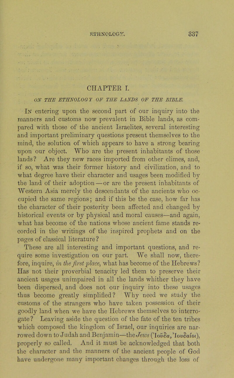 CHAPTER I. ON THE ETHNOLOGY OF THE LANDS OF THE BLDLE. In entering upon the second part of our inquiry into the manners and customs now prevalent in Bible lands, as com- pared with those of the ancient Israelites, several interesting and important preliminary questions present themselves to the mind, the solution of which appears to have a strong bearing upon our object. Who are the present inhabitants of those lands? Are they new races imported from other climes, and, if so, what was their former history and civilization, and to what degree have their character and usages been modified by the land of their adoption—or are the present inhabitants of Western Asia merely the descendants of the ancients who oc- cupied the same regions; and if this be the case, how far has the character of their posterity been affected and changed by historical events or by physical and moral causes—and again, what has become of the nations whose ancient fame stands re- corded in the writings of the inspired prophets and on the pages of classical literature? These are all interesting and important questions, and re- quire some investigation on our part. We shall now, there- fore, inquire, in the first place, what has become of the Hebrews? Has not their proverbial tenacity led them to preserve their ancient usages unimpaired in all the lands whither they have been dispersed, and does not our inquiry into these usages thus become greatly simplified? Why need we study the customs of the strangers who have taken possession of their goodly land when we have the Hebrews themselves to interro- gate? Leaving aside the question of the fate of the ten tribes which composed the kingdom of Israel, our inquiries are nar- rowed down to Judah and Benjamin—the-Tews (’Iou£a,TouSat'o<), properly so called. And it must be acknowledged that both the character and the manners of the ancient people of God have undergone many important changes through the loss of